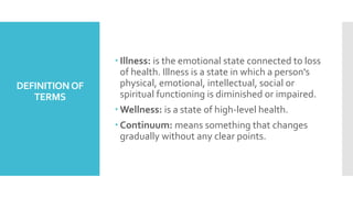 DEFINITIONOF
TERMS
 Illness: is the emotional state connected to loss
of health. Illness is a state in which a person's
physical, emotional, intellectual, social or
spiritual functioning is diminished or impaired.
 Wellness: is a state of high-level health.
 Continuum: means something that changes
gradually without any clear points.
 