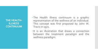 THE HEALTH-
ILLNESS
CONTINUUM
 The Health illness continuum is a graphic
representation of the wellness of an individual.
This concept was first proposed by John W.
Travis in 1972.
 It is an illustration that draws a connection
between the treatment paradigm and the
wellness paradigm.
 
