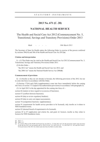 STATUTORY INSTRUMENTS



                                          2013 No. 671 (C. 28)

                           NATIONAL HEALTH SERVICE

  The Health and Social Care Act 2012 (Commencement No. 5,
   Transitional, Savings and Transitory Provisions) Order 2013

                       Made         -     -     -     -                         19th March 2013

The Secretary of State for Health makes the following Order in exercise of the powers conferred
by sections 304(10) and 306 of the Health and Social Care Act 2012(a).

Citation and interpretation
  1.—(1) This Order may be cited as the Health and Social Care Act 2012 (Commencement No. 5,
Transitional, Savings and Transitory Provisions) Order 2013.
  (2) In this Order—
     “the 2012 Act” means the Health and Social Care Act 2012; and
     “the 2006 Act” means the National Health Service Act 2006(b).

Commencement of provisions
  2.—(1) Insofar as they are not already in force(c), the following provisions of the 2012 Act are
to come into force in accordance with this Order.
  (2) Section 172(4) and (5)(b) (supplementary) come into force immediately before the coming
into force of section 173 (repeal of de-authorisation provisions) in accordance with paragraph (3).
  (3) 1st April 2013 is the day appointed for the coming into force of—
section 66 (matters to have regard to in exercise of functions);
section 67 (conflicts between functions);
section 68 (duty to review regulatory burdens);
section 69 (duty to carry out impact assessments);
section 74 (competition functions: supplementary);
section 81 (requirement for health service providers to be licensed), only insofar as it relates to
NHS foundation trusts;
section 82 (deemed breach of requirement to be licensed);
sections 85 to 87 (application and criteria for, and grant of, licence), insofar as they relate to
licences for NHS foundation trusts;


(a) 2012 c. 7.
(b) 2006 c. 41.
(c) See section 306(1) of the Health and Social Care Act 2012 (c. 7) (“the 2012 Act”) for the provisions which came into force
    on the day the 2012 Act was passed, and S.I. 2012/1319 (C. 47), 2012/1831 (C. 71), 2012/2657 (C. 107) and 2013/160 (C.
    9) for provisions of the 2012 Act which came into force by Order on earlier dates.
 