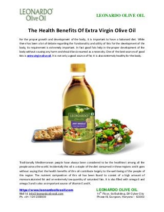 LEONARDO OLIVE OIL
https://www.leonardooliveoil.com LEONARDO OLIVE OIL
Mail Id. info@leonardooliveoil.com 14
th
Floor, 9a Building, Dlf Cyber City
Ph. +91- 124-2358939 Phase-III, Gurgaon, Haryana – 122002
The Health Benefits Of Extra Virgin Olive Oil
For the proper growth and development of the body, it is important to have a balanced diet. While
there has been a lot of debate regarding the functionality and utility of fats for the development of the
body, its requirement is extremely important. In fact good fats help in the proper development of the
body without causing any harm and should be consumed as a necessity. One of the best sources of good
fats is extra virgin olive oil. It is not only a good source of fat; it is also extremely healthy for the body.
Traditionally Mediterranean people have always been considered to be the healthiest among all the
people across the world. Incidentally this oil is a staple of the diet consumed in these regions and it goes
without saying that the health benefits of this oil contribute largely to the well-being of the people of
this region. The nutrient composition of this oil has been found to consist of a high amount of
monounsaturated fat and an extremely low quantity of saturated fats. It is also filled with omega 6 and
omega 3 and is also an important source of Vitamin E and K.
 