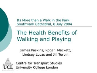 Its More than a Walk in the Park
Southwark Cathedral, 8 July 2004
The Health Benefits of
Walking and Playing
James Paskins, Roger Mackett,
Lindsey Lucas and Jill Turbin
Centre for Transport Studies
University College London
 