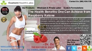 Contact Us: (888) 436-2130


                       Our Products   Wholesale & Private Label       Custom Formulations

                             The Health Benefits One Can Achieve from
                             Raspberry Ketone
                                         Raspberries are known to be rich source of plant-derived
                                         minerals, nutrients, and vitamins that promotes health and are
                                         therefore essential for an individual in achieving optimum
                                         health that everyone desires. The deliciousness of raspberries
                                         makes it easy for people to consume but to get the full impact
                                         of the fruit is something that will be hard for us to achieve by
                                         just eating the fruit.



                                                                           104 S Mountain
                                                                           Way Drive
                                            - Dr. Oz                       Orem UT, 84058
www.customhealthlabs.com         THE DOCTOR OZ SHOW
buy pure raspberry ketone   buy raspberry ketones
 