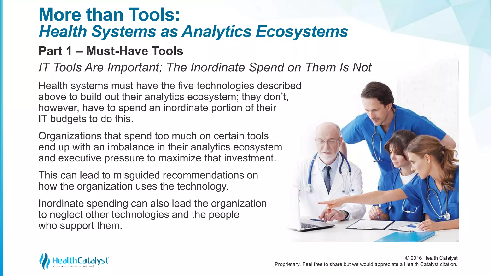 © 2016 Health Catalyst
Proprietary. Feel free to share but we would appreciate a Health Catalyst citation.
More than Tools:
Health Systems as Analytics Ecosystems
Part 1 – Must-Have Tools
IT Tools Are Important; The Inordinate Spend on Them Is Not
Health systems must have the five technologies described
above to build out their analytics ecosystem; they don’t,
however, have to spend an inordinate portion of their
IT budgets to do this.
Organizations that spend too much on certain tools
end up with an imbalance in their analytics ecosystem
and executive pressure to maximize that investment.
This can lead to misguided recommendations on
how the organization uses the technology.
Inordinate spending can also lead the organization
to neglect other technologies and the people
who support them.
 