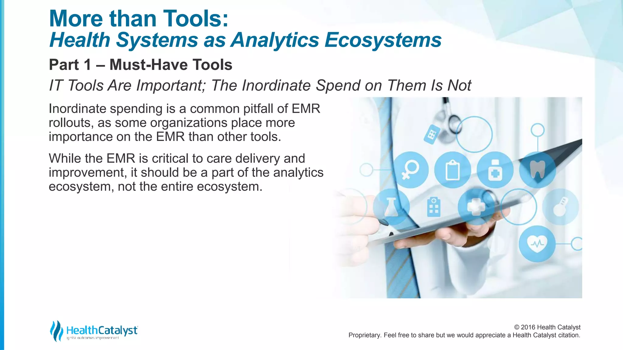 © 2016 Health Catalyst
Proprietary. Feel free to share but we would appreciate a Health Catalyst citation.
More than Tools:
Health Systems as Analytics Ecosystems
Part 1 – Must-Have Tools
IT Tools Are Important; The Inordinate Spend on Them Is Not
Inordinate spending is a common pitfall of EMR
rollouts, as some organizations place more
importance on the EMR than other tools.
While the EMR is critical to care delivery and
improvement, it should be a part of the analytics
ecosystem, not the entire ecosystem.
 