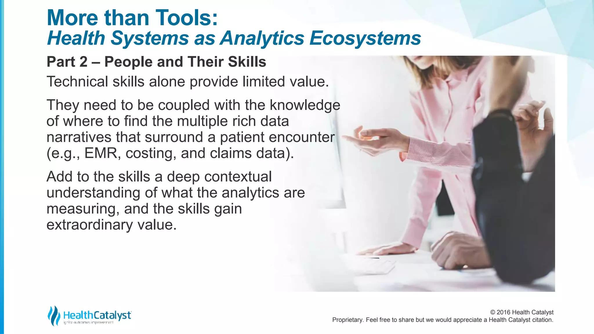 © 2016 Health Catalyst
Proprietary. Feel free to share but we would appreciate a Health Catalyst citation.
More than Tools:
Health Systems as Analytics Ecosystems
Part 2 – People and Their Skills
Technical skills alone provide limited value.
They need to be coupled with the knowledge
of where to find the multiple rich data
narratives that surround a patient encounter
(e.g., EMR, costing, and claims data).
Add to the skills a deep contextual
understanding of what the analytics are
measuring, and the skills gain
extraordinary value.
 