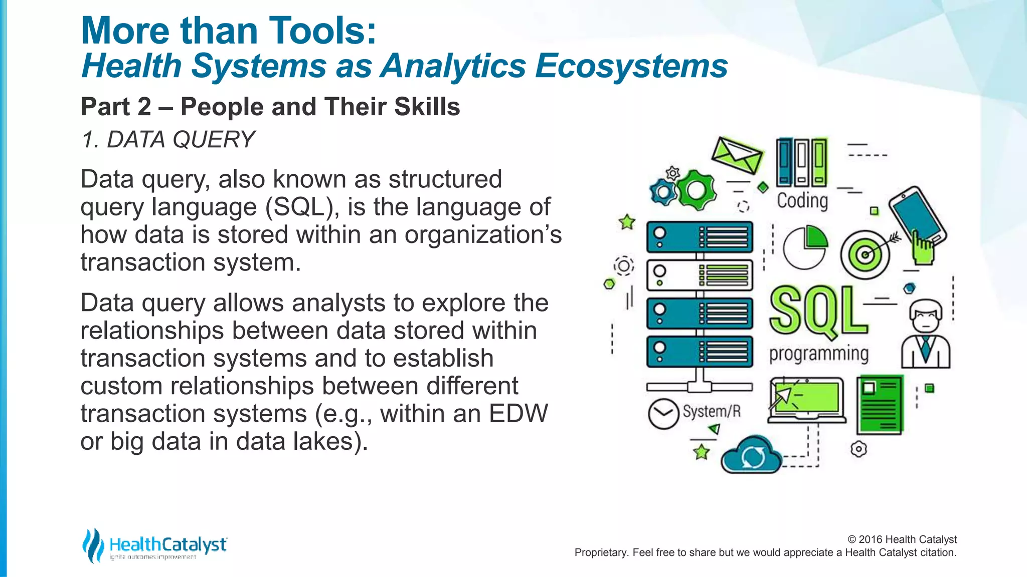 © 2016 Health Catalyst
Proprietary. Feel free to share but we would appreciate a Health Catalyst citation.
More than Tools:
Health Systems as Analytics Ecosystems
Part 2 – People and Their Skills
1. DATA QUERY
Data query, also known as structured
query language (SQL), is the language of
how data is stored within an organization’s
transaction system.
Data query allows analysts to explore the
relationships between data stored within
transaction systems and to establish
custom relationships between different
transaction systems (e.g., within an EDW
or big data in data lakes).
 