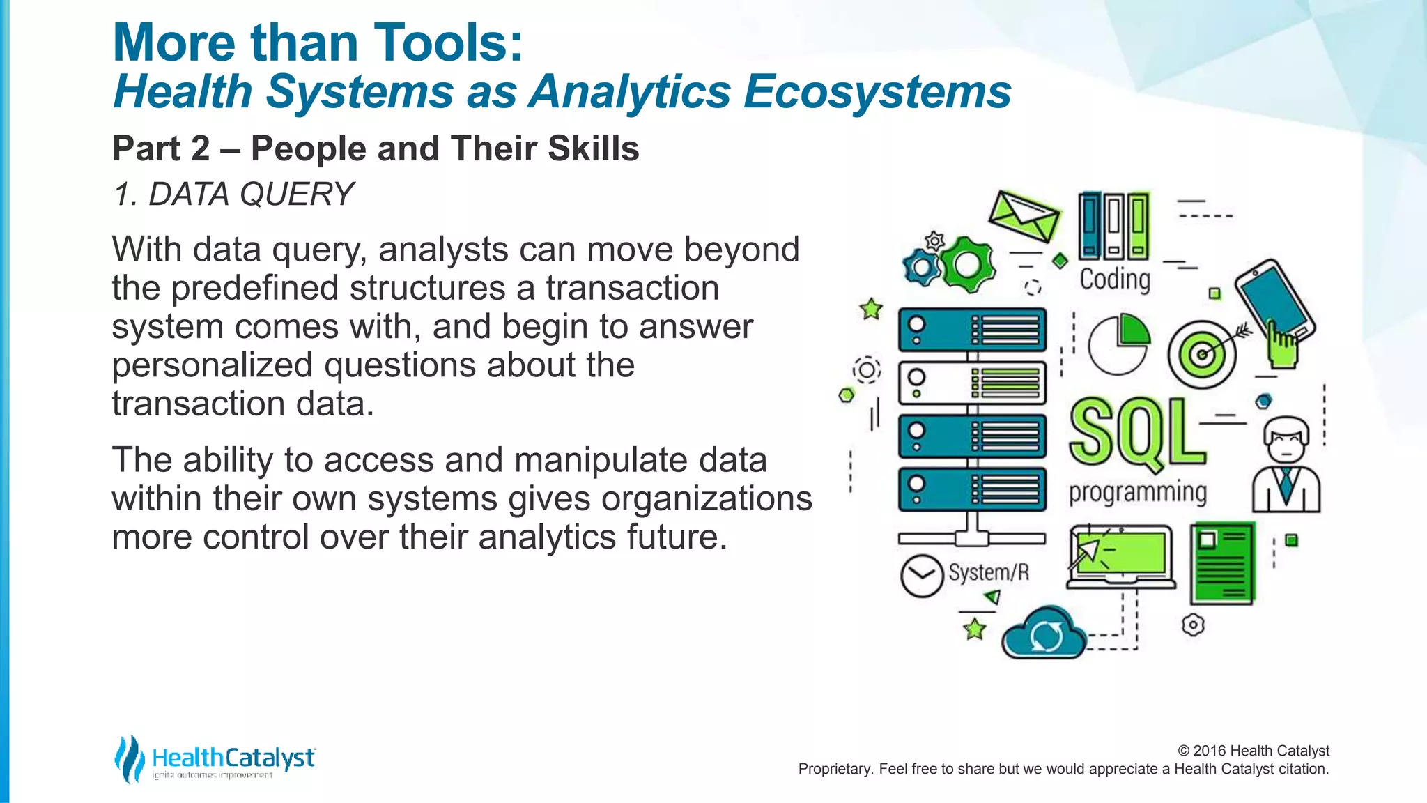 © 2016 Health Catalyst
Proprietary. Feel free to share but we would appreciate a Health Catalyst citation.
More than Tools:
Health Systems as Analytics Ecosystems
Part 2 – People and Their Skills
1. DATA QUERY
With data query, analysts can move beyond
the predefined structures a transaction
system comes with, and begin to answer
personalized questions about the
transaction data.
The ability to access and manipulate data
within their own systems gives organizations
more control over their analytics future.
 