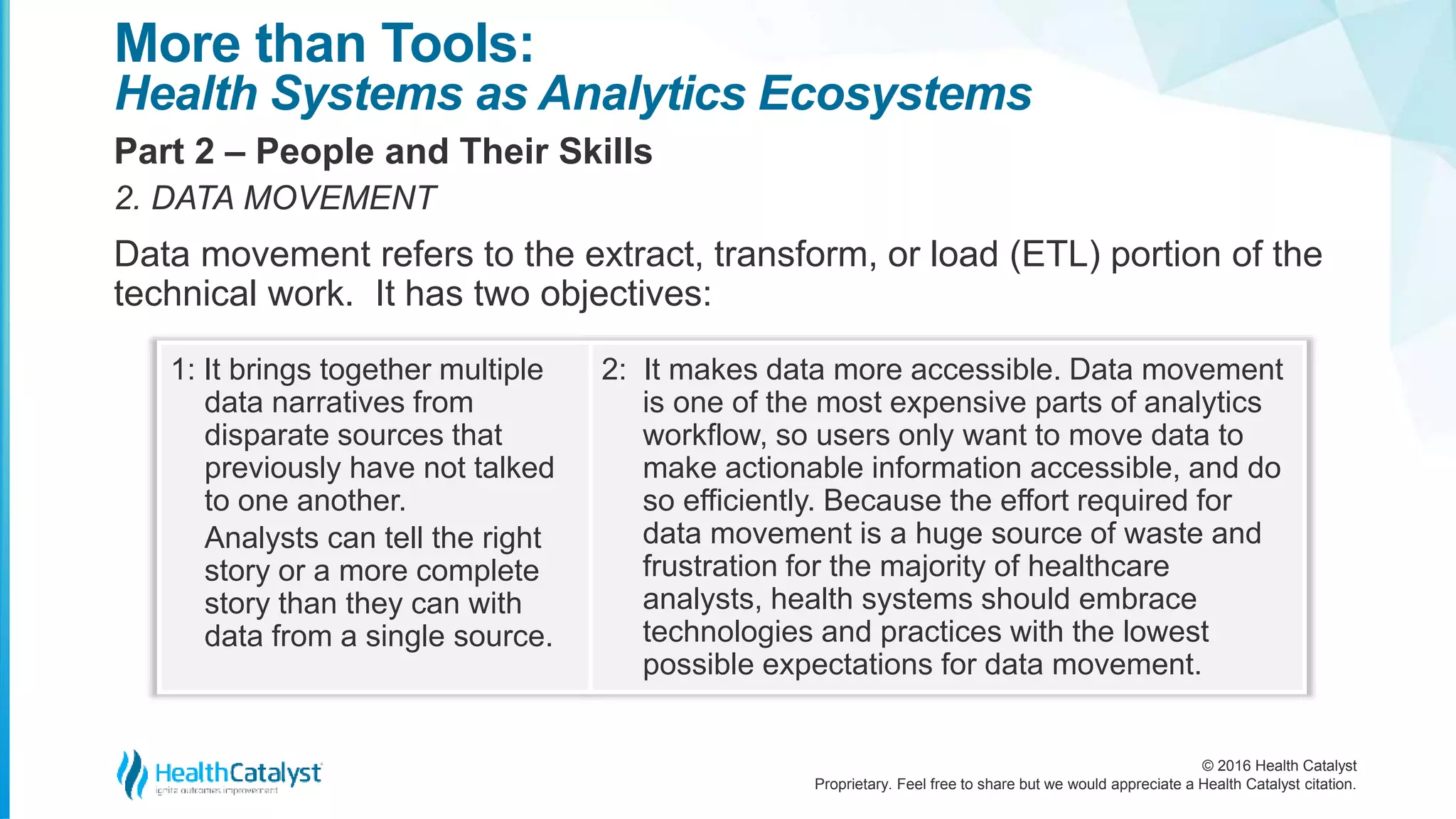 © 2016 Health Catalyst
Proprietary. Feel free to share but we would appreciate a Health Catalyst citation.
More than Tools:
Health Systems as Analytics Ecosystems
Part 2 – People and Their Skills
2. DATA MOVEMENT
Data movement refers to the extract, transform, or load (ETL) portion of the
technical work. It has two objectives:
1: It brings together multiple
data narratives from
disparate sources that
previously have not talked
to one another.
Analysts can tell the right
story or a more complete
story than they can with
data from a single source.
2: It makes data more accessible. Data movement
is one of the most expensive parts of analytics
workflow, so users only want to move data to
make actionable information accessible, and do
so efficiently. Because the effort required for
data movement is a huge source of waste and
frustration for the majority of healthcare
analysts, health systems should embrace
technologies and practices with the lowest
possible expectations for data movement.
 