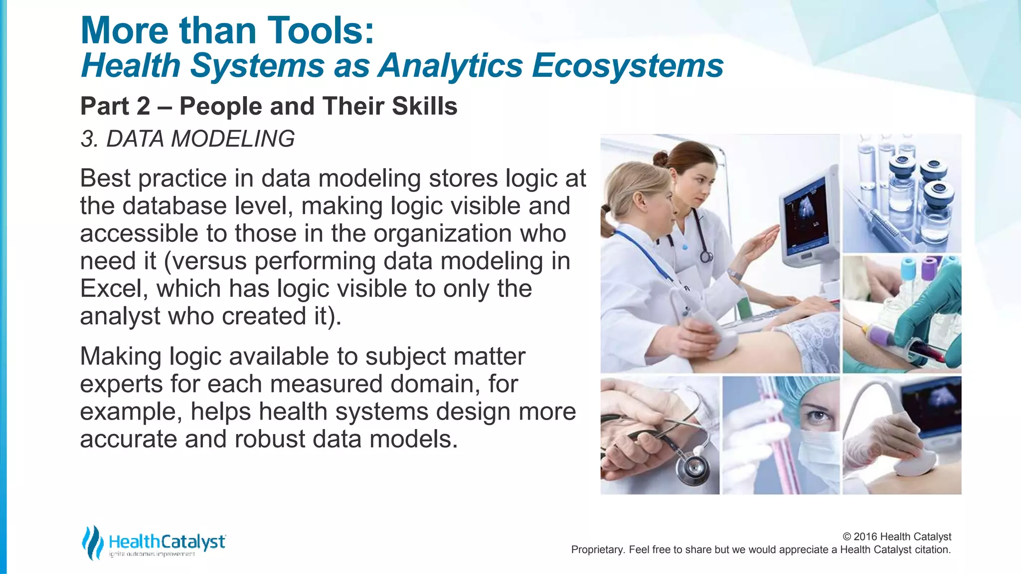 © 2016 Health Catalyst
Proprietary. Feel free to share but we would appreciate a Health Catalyst citation.
More than Tools:
Health Systems as Analytics Ecosystems
Part 2 – People and Their Skills
3. DATA MODELING
Best practice in data modeling stores logic at
the database level, making logic visible and
accessible to those in the organization who
need it (versus performing data modeling in
Excel, which has logic visible to only the
analyst who created it).
Making logic available to subject matter
experts for each measured domain, for
example, helps health systems design more
accurate and robust data models.
 