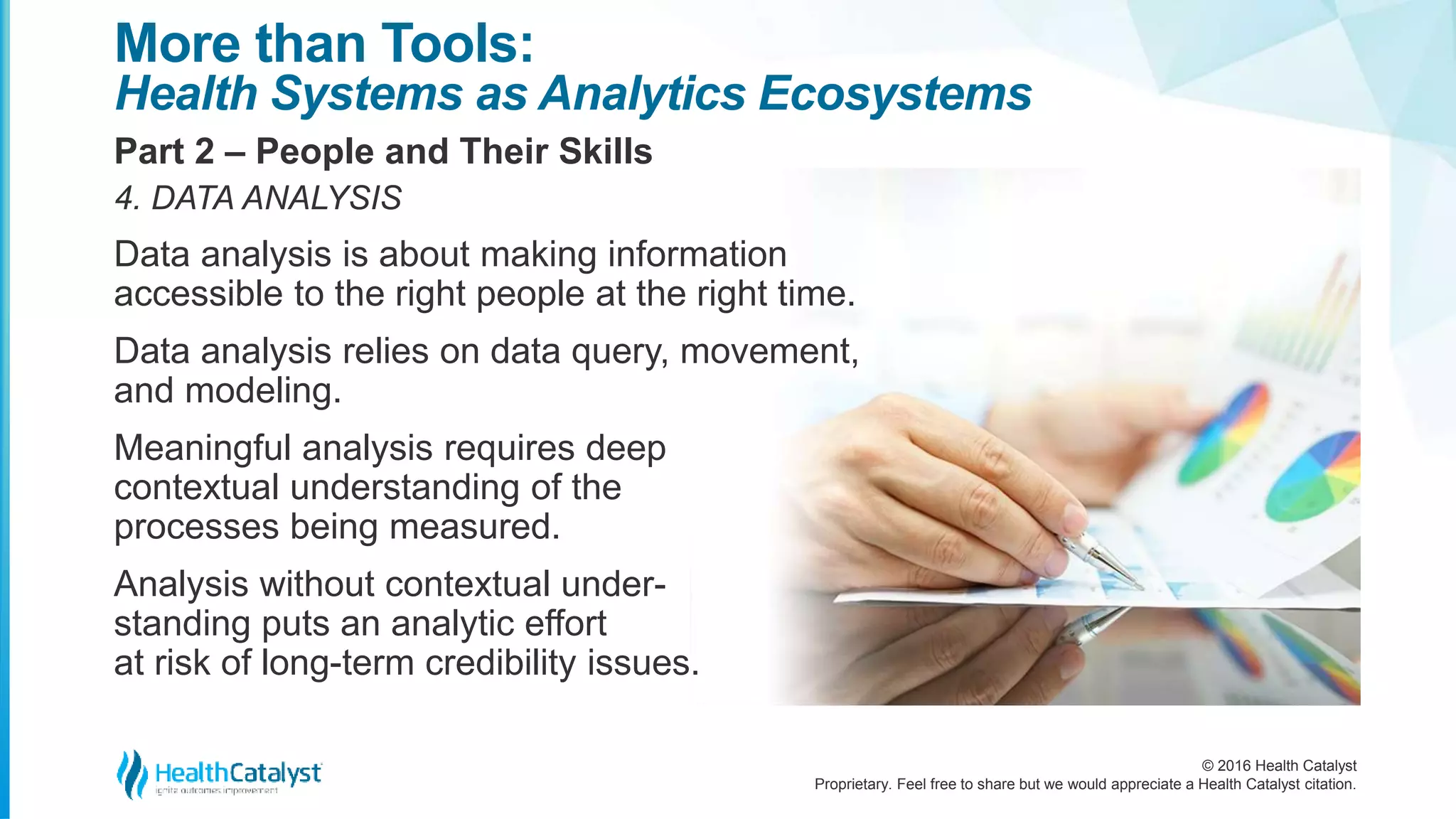 © 2016 Health Catalyst
Proprietary. Feel free to share but we would appreciate a Health Catalyst citation.
More than Tools:
Health Systems as Analytics Ecosystems
Part 2 – People and Their Skills
4. DATA ANALYSIS
Data analysis is about making information
accessible to the right people at the right time.
Data analysis relies on data query, movement,
and modeling.
Meaningful analysis requires deep
contextual understanding of the
processes being measured.
Analysis without contextual under-
standing puts an analytic effort
at risk of long-term credibility issues.
 