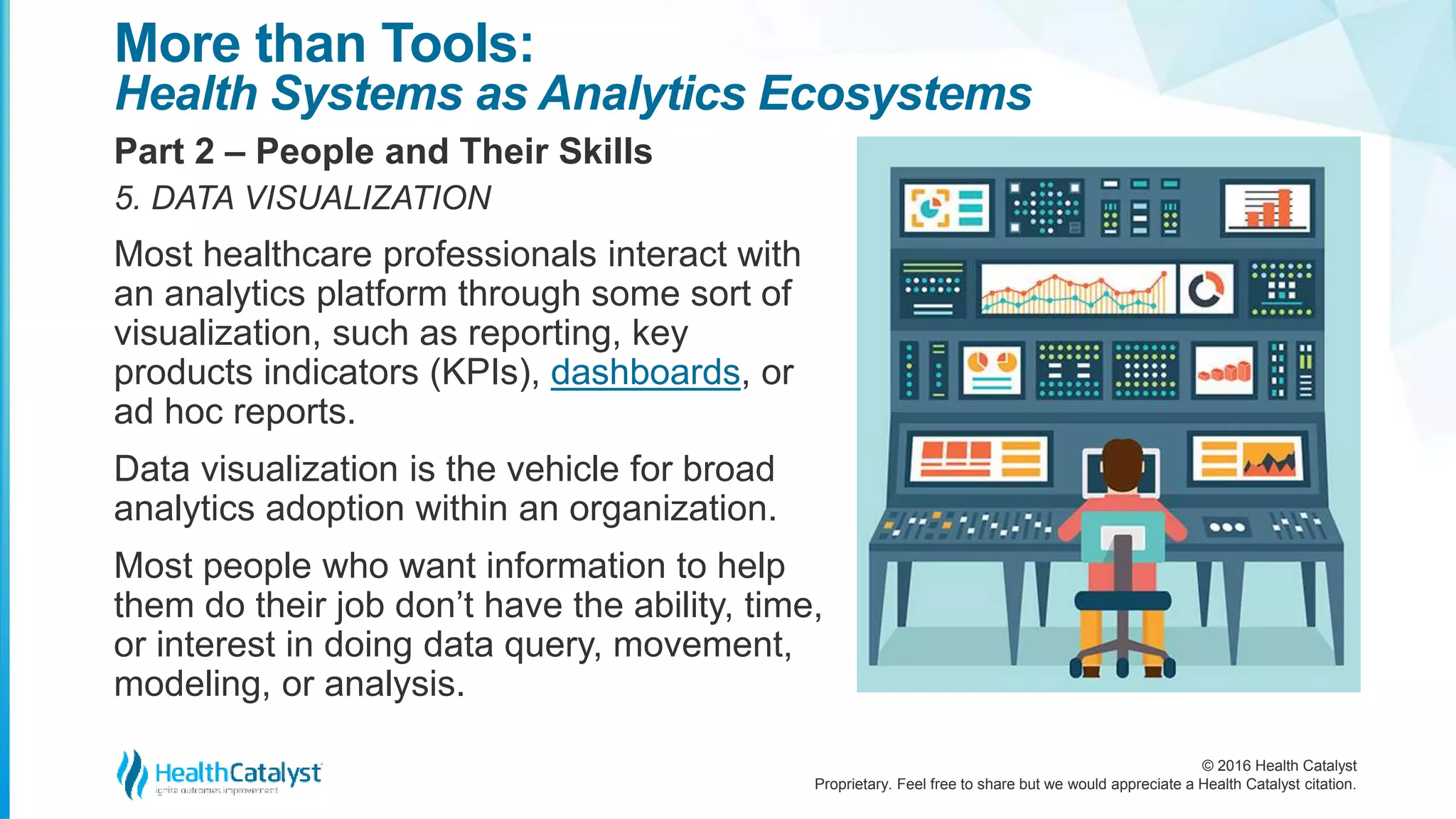 © 2016 Health Catalyst
Proprietary. Feel free to share but we would appreciate a Health Catalyst citation.
More than Tools:
Health Systems as Analytics Ecosystems
Part 2 – People and Their Skills
5. DATA VISUALIZATION
Most healthcare professionals interact with
an analytics platform through some sort of
visualization, such as reporting, key
products indicators (KPIs), dashboards, or
ad hoc reports.
Data visualization is the vehicle for broad
analytics adoption within an organization.
Most people who want information to help
them do their job don’t have the ability, time,
or interest in doing data query, movement,
modeling, or analysis.
 