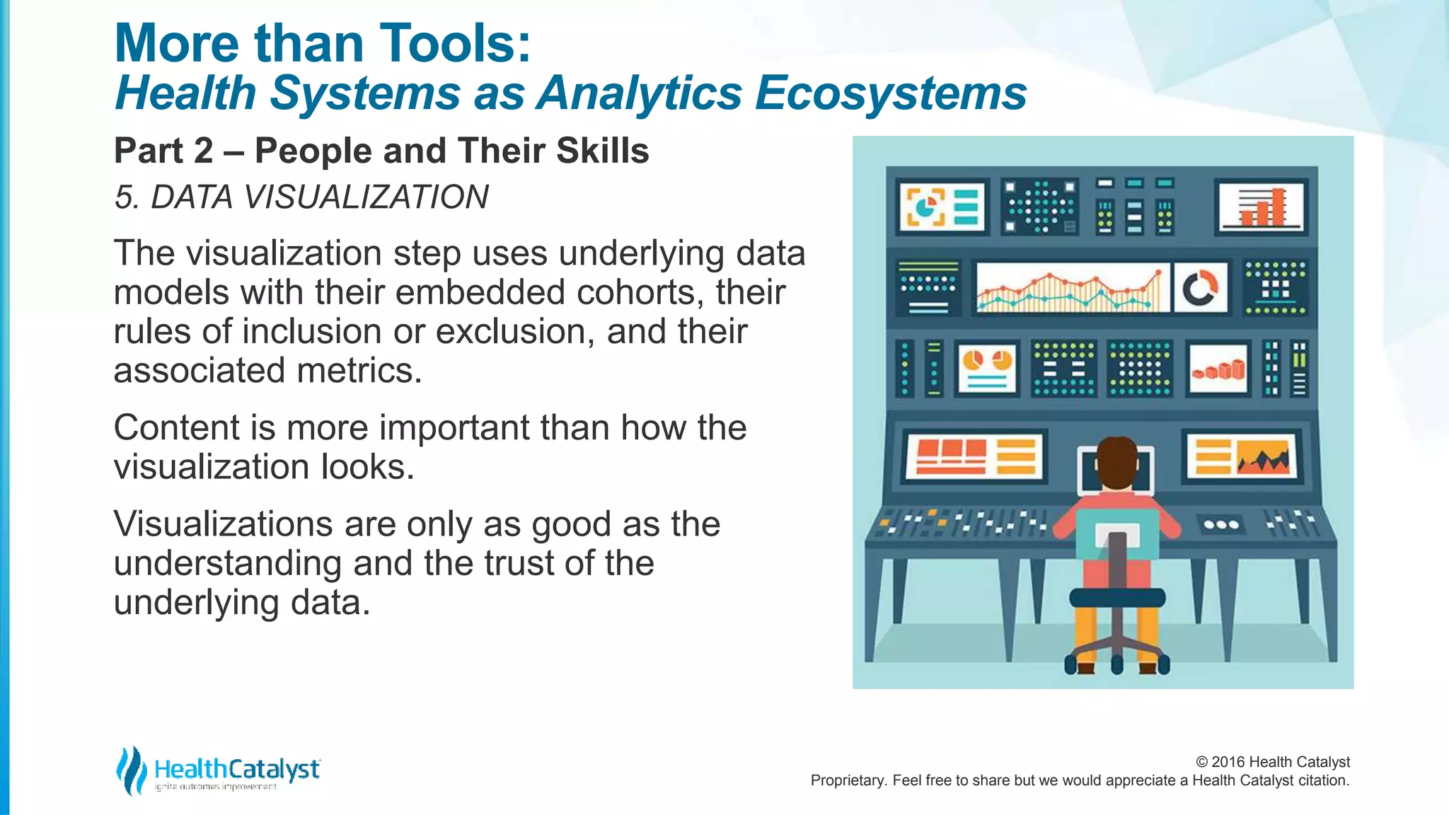 © 2016 Health Catalyst
Proprietary. Feel free to share but we would appreciate a Health Catalyst citation.
More than Tools:
Health Systems as Analytics Ecosystems
Part 2 – People and Their Skills
5. DATA VISUALIZATION
The visualization step uses underlying data
models with their embedded cohorts, their
rules of inclusion or exclusion, and their
associated metrics.
Content is more important than how the
visualization looks.
Visualizations are only as good as the
understanding and the trust of the
underlying data.
 