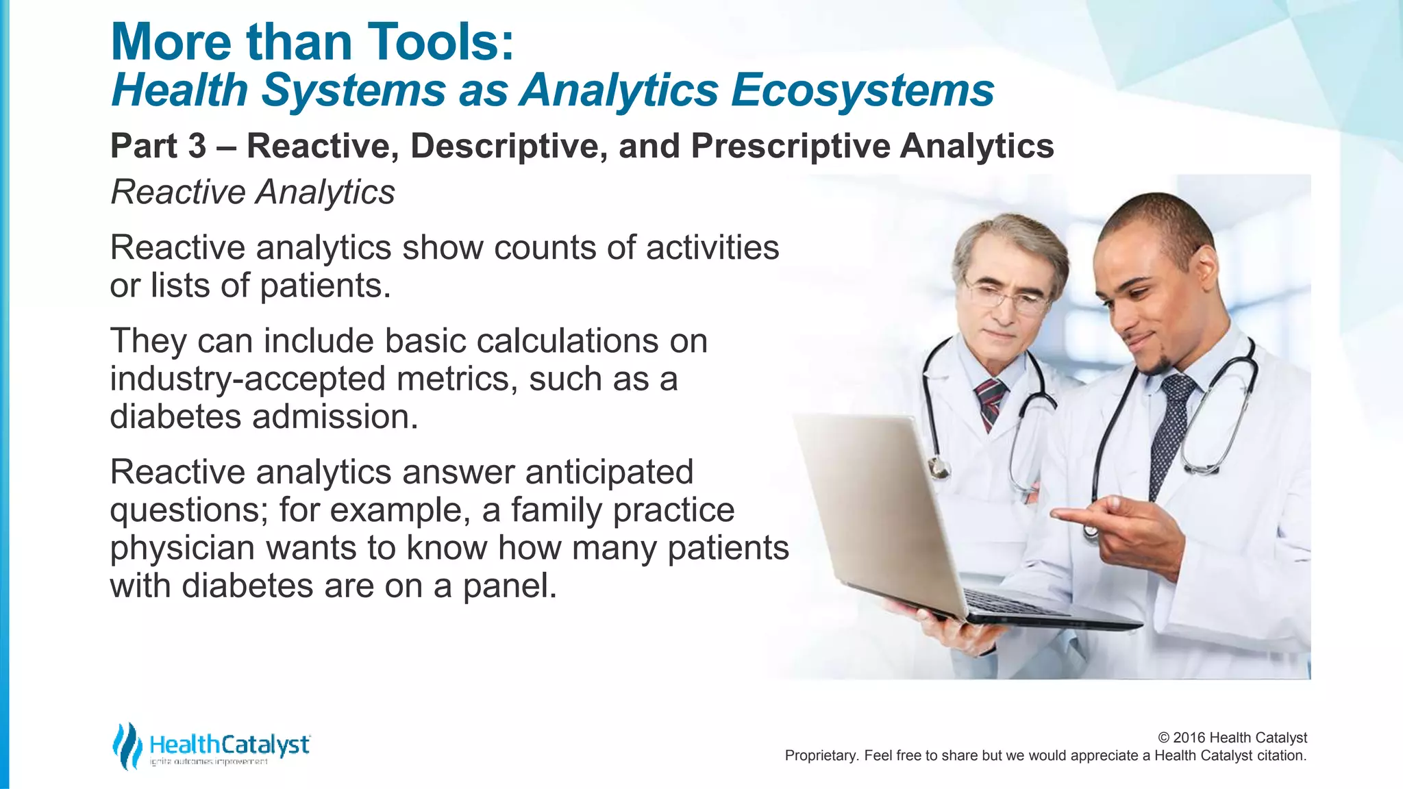 © 2016 Health Catalyst
Proprietary. Feel free to share but we would appreciate a Health Catalyst citation.
More than Tools:
Health Systems as Analytics Ecosystems
Part 3 – Reactive, Descriptive, and Prescriptive Analytics
Reactive Analytics
Reactive analytics show counts of activities
or lists of patients.
They can include basic calculations on
industry-accepted metrics, such as a
diabetes admission.
Reactive analytics answer anticipated
questions; for example, a family practice
physician wants to know how many patients
with diabetes are on a panel.
 