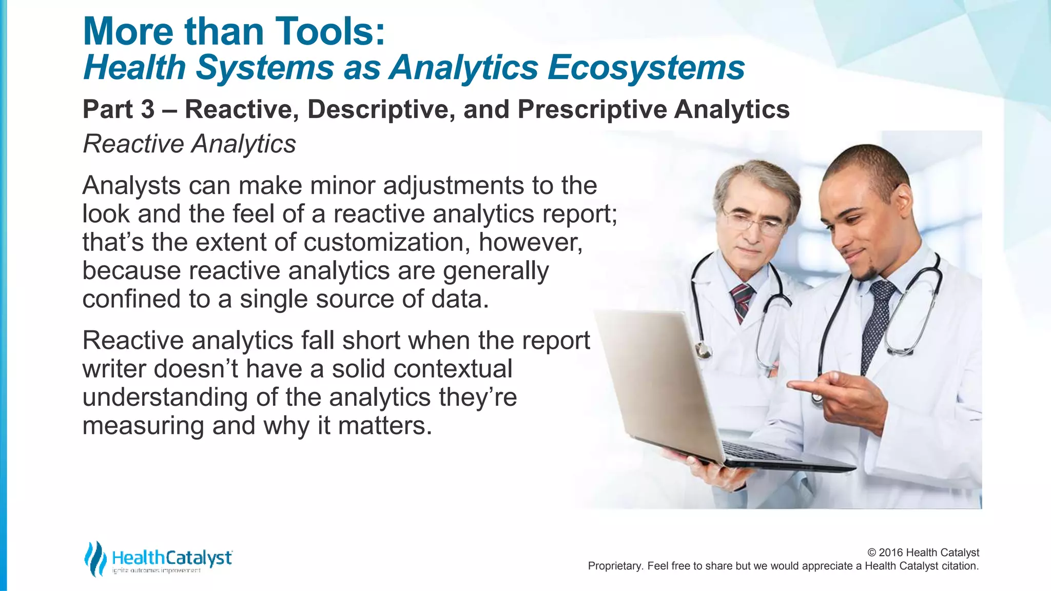 © 2016 Health Catalyst
Proprietary. Feel free to share but we would appreciate a Health Catalyst citation.
More than Tools:
Health Systems as Analytics Ecosystems
Part 3 – Reactive, Descriptive, and Prescriptive Analytics
Reactive Analytics
Analysts can make minor adjustments to the
look and the feel of a reactive analytics report;
that’s the extent of customization, however,
because reactive analytics are generally
confined to a single source of data.
Reactive analytics fall short when the report
writer doesn’t have a solid contextual
understanding of the analytics they’re
measuring and why it matters.
 