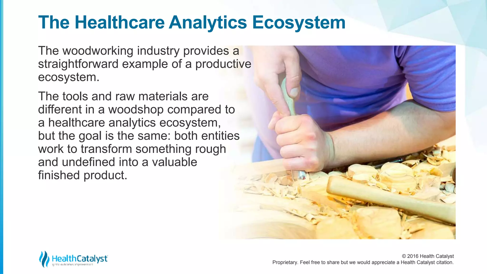 © 2016 Health Catalyst
Proprietary. Feel free to share but we would appreciate a Health Catalyst citation.
The Healthcare Analytics Ecosystem
The woodworking industry provides a
straightforward example of a productive
ecosystem.
The tools and raw materials are
different in a woodshop compared to
a healthcare analytics ecosystem,
but the goal is the same: both entities
work to transform something rough
and undefined into a valuable
finished product.
 