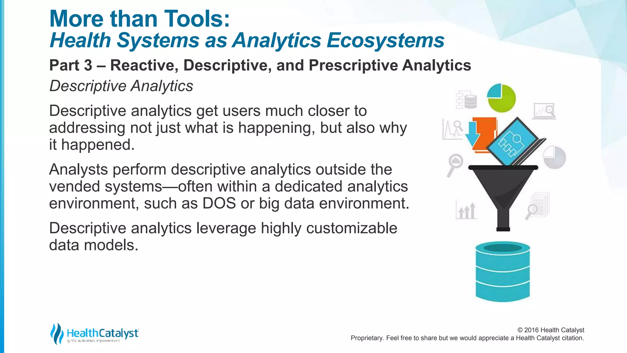 © 2016 Health Catalyst
Proprietary. Feel free to share but we would appreciate a Health Catalyst citation.
More than Tools:
Health Systems as Analytics Ecosystems
Part 3 – Reactive, Descriptive, and Prescriptive Analytics
Descriptive Analytics
Descriptive analytics get users much closer to
addressing not just what is happening, but also why
it happened.
Analysts perform descriptive analytics outside the
vended systems—often within a dedicated analytics
environment, such as DOS or big data environment.
Descriptive analytics leverage highly customizable
data models.
 