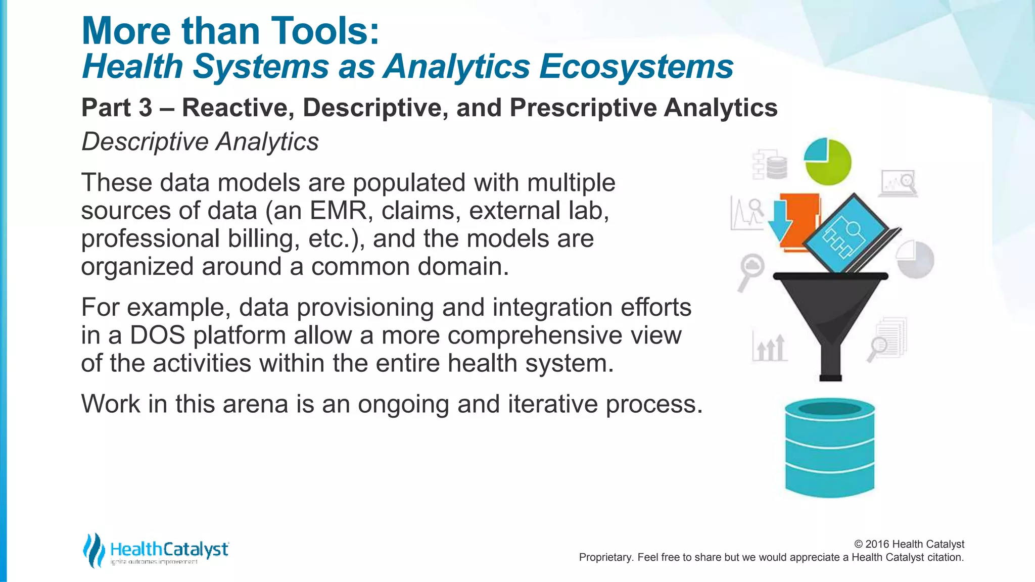© 2016 Health Catalyst
Proprietary. Feel free to share but we would appreciate a Health Catalyst citation.
More than Tools:
Health Systems as Analytics Ecosystems
Part 3 – Reactive, Descriptive, and Prescriptive Analytics
Descriptive Analytics
These data models are populated with multiple
sources of data (an EMR, claims, external lab,
professional billing, etc.), and the models are
organized around a common domain.
For example, data provisioning and integration efforts
in a DOS platform allow a more comprehensive view
of the activities within the entire health system.
Work in this arena is an ongoing and iterative process.
 