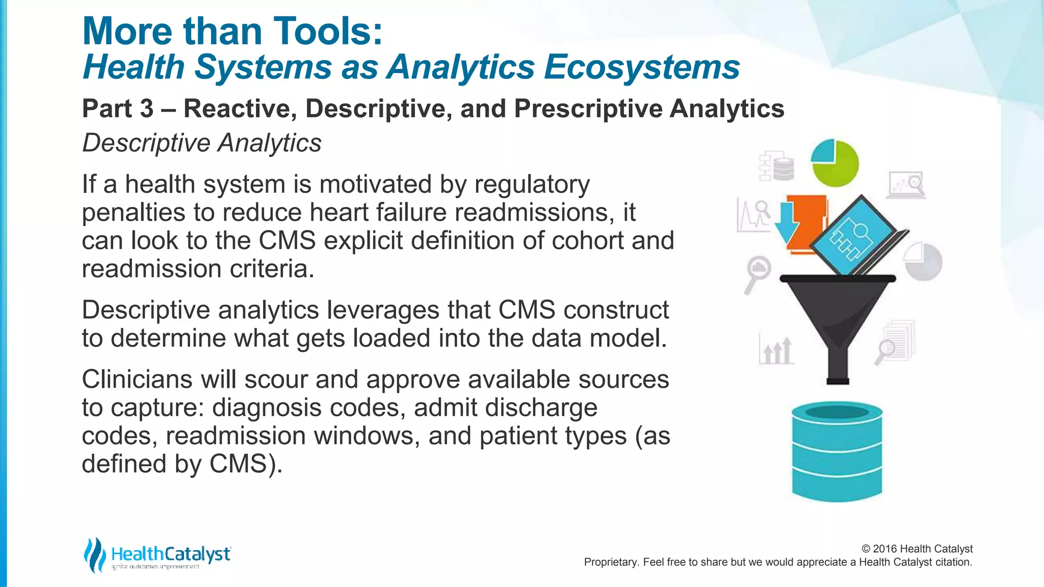 © 2016 Health Catalyst
Proprietary. Feel free to share but we would appreciate a Health Catalyst citation.
More than Tools:
Health Systems as Analytics Ecosystems
Part 3 – Reactive, Descriptive, and Prescriptive Analytics
Descriptive Analytics
If a health system is motivated by regulatory
penalties to reduce heart failure readmissions, it
can look to the CMS explicit definition of cohort and
readmission criteria.
Descriptive analytics leverages that CMS construct
to determine what gets loaded into the data model.
Clinicians will scour and approve available sources
to capture: diagnosis codes, admit discharge
codes, readmission windows, and patient types (as
defined by CMS).
 
