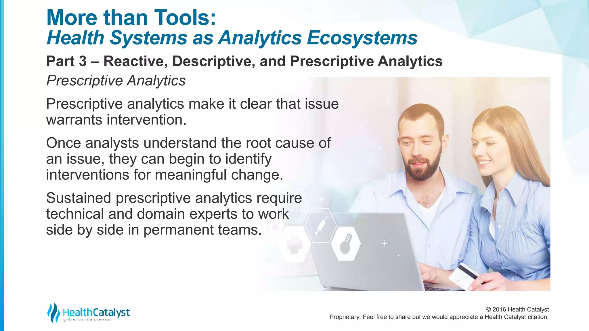 © 2016 Health Catalyst
Proprietary. Feel free to share but we would appreciate a Health Catalyst citation.
More than Tools:
Health Systems as Analytics Ecosystems
Part 3 – Reactive, Descriptive, and Prescriptive Analytics
Prescriptive Analytics
Prescriptive analytics make it clear that issue
warrants intervention.
Once analysts understand the root cause of
an issue, they can begin to identify
interventions for meaningful change.
Sustained prescriptive analytics require
technical and domain experts to work
side by side in permanent teams.
 