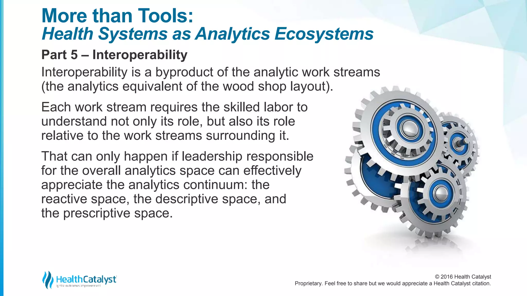 © 2016 Health Catalyst
Proprietary. Feel free to share but we would appreciate a Health Catalyst citation.
More than Tools:
Health Systems as Analytics Ecosystems
Part 5 – Interoperability
Interoperability is a byproduct of the analytic work streams
(the analytics equivalent of the wood shop layout).
Each work stream requires the skilled labor to
understand not only its role, but also its role
relative to the work streams surrounding it.
That can only happen if leadership responsible
for the overall analytics space can effectively
appreciate the analytics continuum: the
reactive space, the descriptive space, and
the prescriptive space.
 