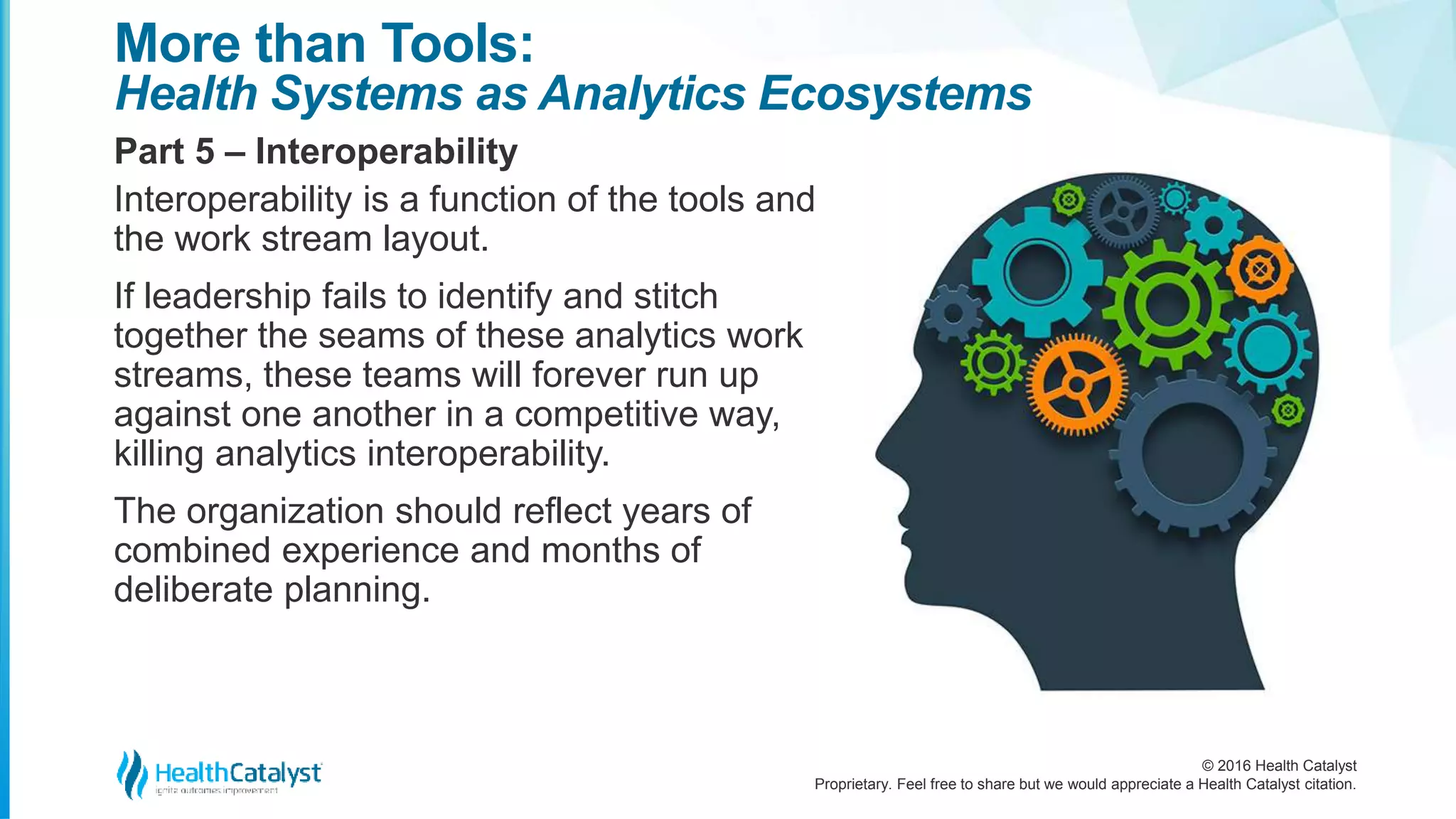 © 2016 Health Catalyst
Proprietary. Feel free to share but we would appreciate a Health Catalyst citation.
More than Tools:
Health Systems as Analytics Ecosystems
Part 5 – Interoperability
Interoperability is a function of the tools and
the work stream layout.
If leadership fails to identify and stitch
together the seams of these analytics work
streams, these teams will forever run up
against one another in a competitive way,
killing analytics interoperability.
The organization should reflect years of
combined experience and months of
deliberate planning.
 