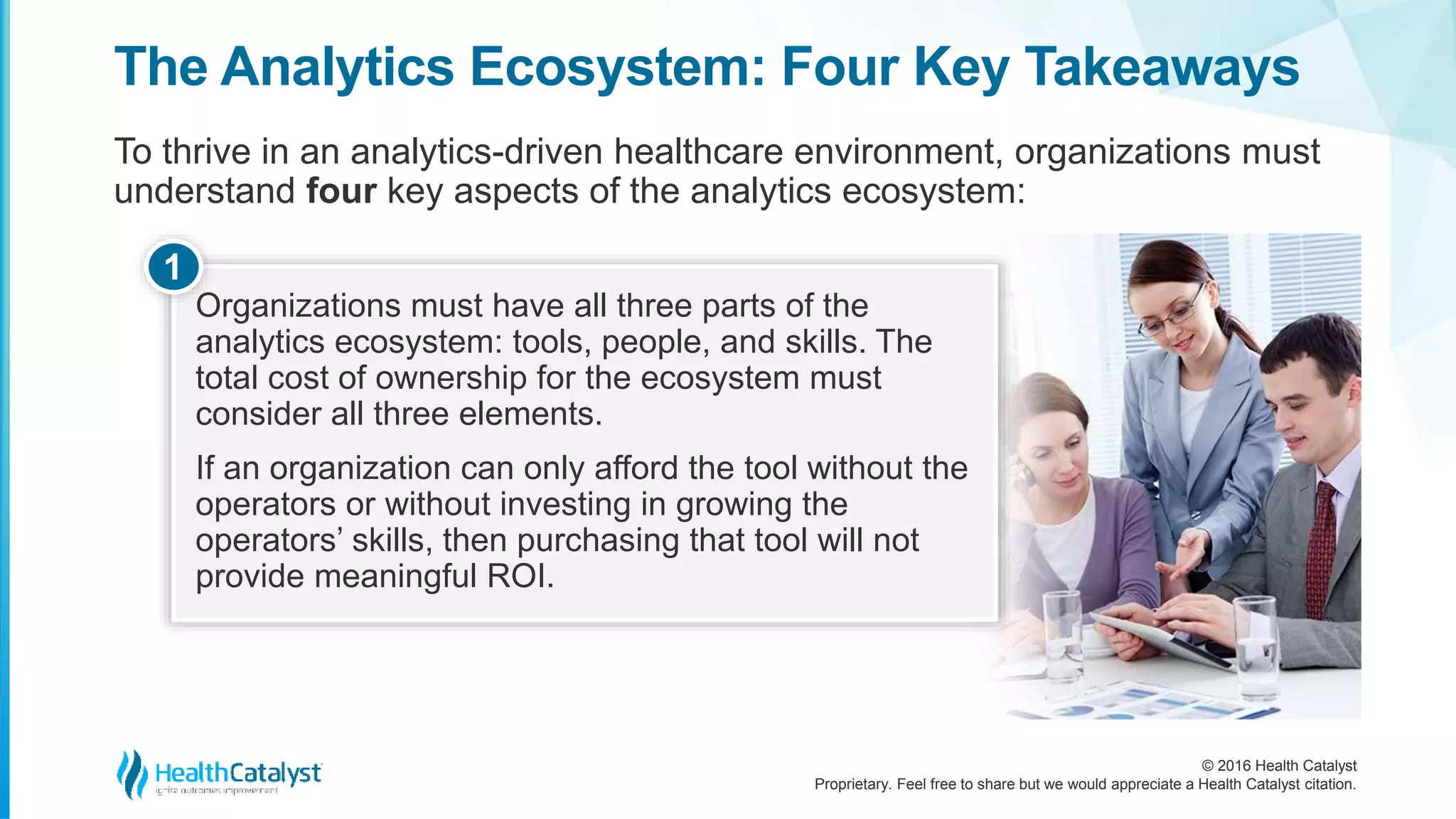 © 2016 Health Catalyst
Proprietary. Feel free to share but we would appreciate a Health Catalyst citation.
The Analytics Ecosystem: Four Key Takeaways
To thrive in an analytics-driven healthcare environment, organizations must
understand four key aspects of the analytics ecosystem:
Organizations must have all three parts of the
analytics ecosystem: tools, people, and skills. The
total cost of ownership for the ecosystem must
consider all three elements.
If an organization can only afford the tool without the
operators or without investing in growing the
operators’ skills, then purchasing that tool will not
provide meaningful ROI.
1
 