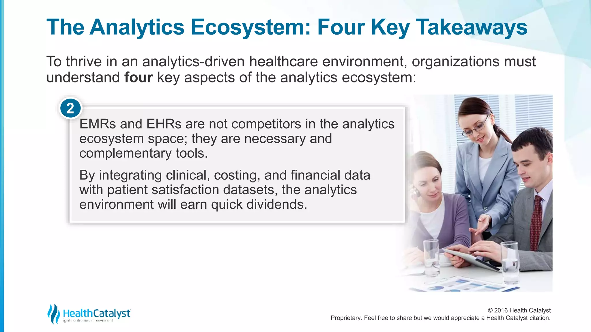 © 2016 Health Catalyst
Proprietary. Feel free to share but we would appreciate a Health Catalyst citation.
The Analytics Ecosystem: Four Key Takeaways
To thrive in an analytics-driven healthcare environment, organizations must
understand four key aspects of the analytics ecosystem:
EMRs and EHRs are not competitors in the analytics
ecosystem space; they are necessary and
complementary tools.
By integrating clinical, costing, and financial data
with patient satisfaction datasets, the analytics
environment will earn quick dividends.
2
 