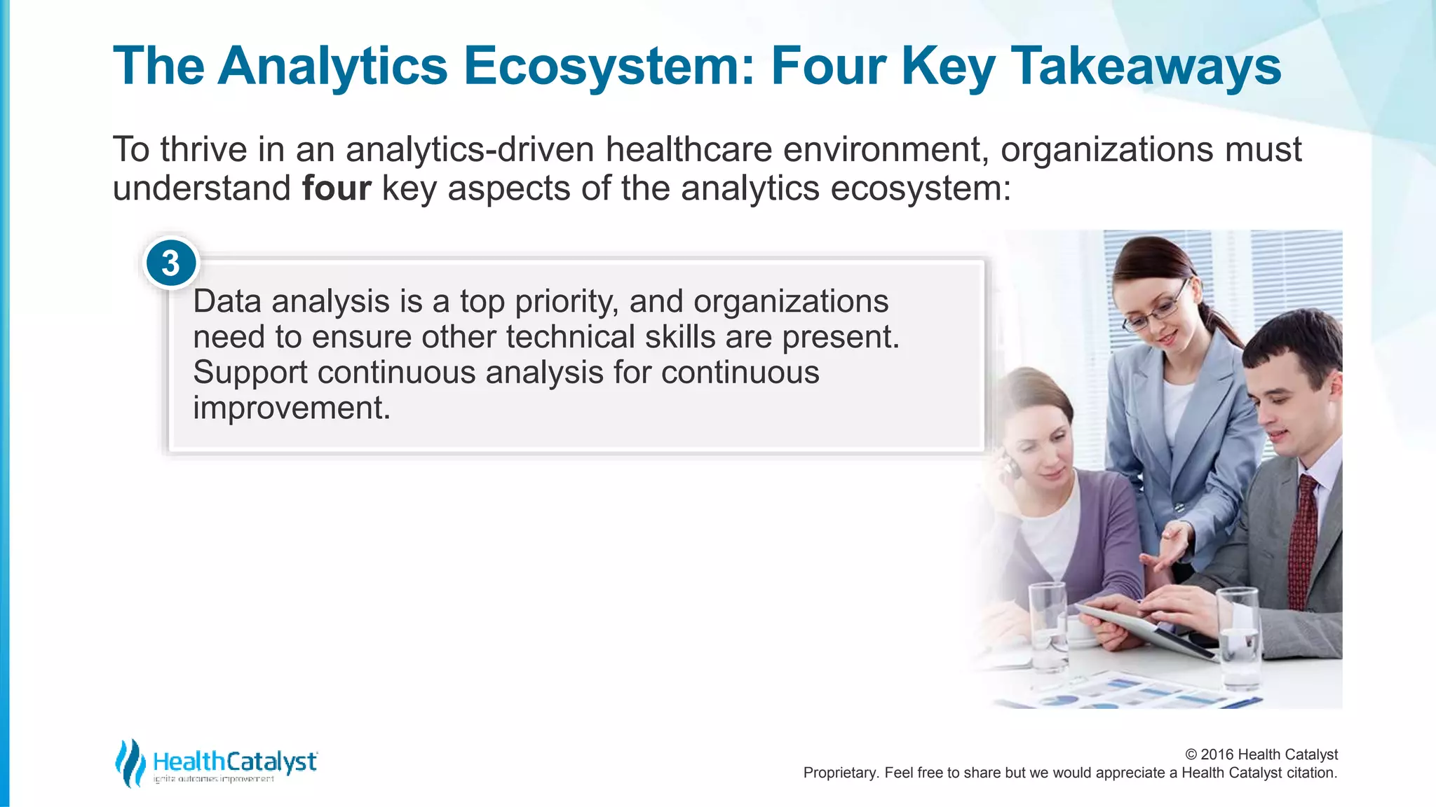 © 2016 Health Catalyst
Proprietary. Feel free to share but we would appreciate a Health Catalyst citation.
The Analytics Ecosystem: Four Key Takeaways
To thrive in an analytics-driven healthcare environment, organizations must
understand four key aspects of the analytics ecosystem:
Data analysis is a top priority, and organizations
need to ensure other technical skills are present.
Support continuous analysis for continuous
improvement.
3
 