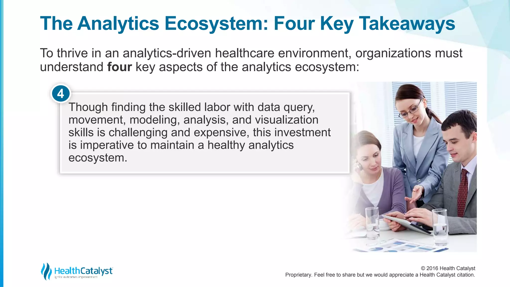 © 2016 Health Catalyst
Proprietary. Feel free to share but we would appreciate a Health Catalyst citation.
The Analytics Ecosystem: Four Key Takeaways
To thrive in an analytics-driven healthcare environment, organizations must
understand four key aspects of the analytics ecosystem:
Though finding the skilled labor with data query,
movement, modeling, analysis, and visualization
skills is challenging and expensive, this investment
is imperative to maintain a healthy analytics
ecosystem.
4
 