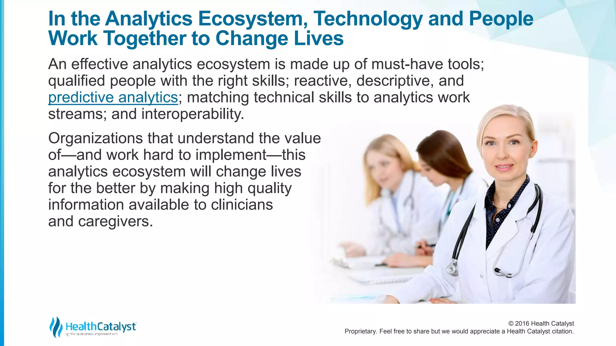 © 2016 Health Catalyst
Proprietary. Feel free to share but we would appreciate a Health Catalyst citation.
In the Analytics Ecosystem, Technology and People
Work Together to Change Lives
An effective analytics ecosystem is made up of must-have tools;
qualified people with the right skills; reactive, descriptive, and
predictive analytics; matching technical skills to analytics work
streams; and interoperability.
Organizations that understand the value
of—and work hard to implement—this
analytics ecosystem will change lives
for the better by making high quality
information available to clinicians
and caregivers.
 