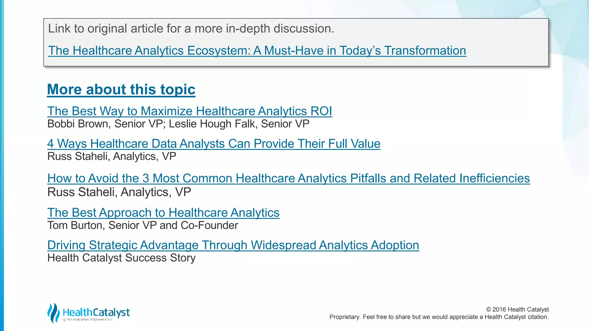 © 2016 Health Catalyst
Proprietary. Feel free to share but we would appreciate a Health Catalyst citation.
More about this topic
Link to original article for a more in-depth discussion.
The Healthcare Analytics Ecosystem: A Must-Have in Today’s Transformation
The Best Way to Maximize Healthcare Analytics ROI
Bobbi Brown, Senior VP; Leslie Hough Falk, Senior VP
4 Ways Healthcare Data Analysts Can Provide Their Full Value
Russ Staheli, Analytics, VP
How to Avoid the 3 Most Common Healthcare Analytics Pitfalls and Related Inefficiencies
Russ Staheli, Analytics, VP
The Best Approach to Healthcare Analytics
Tom Burton, Senior VP and Co-Founder
Driving Strategic Advantage Through Widespread Analytics Adoption
Health Catalyst Success Story
 