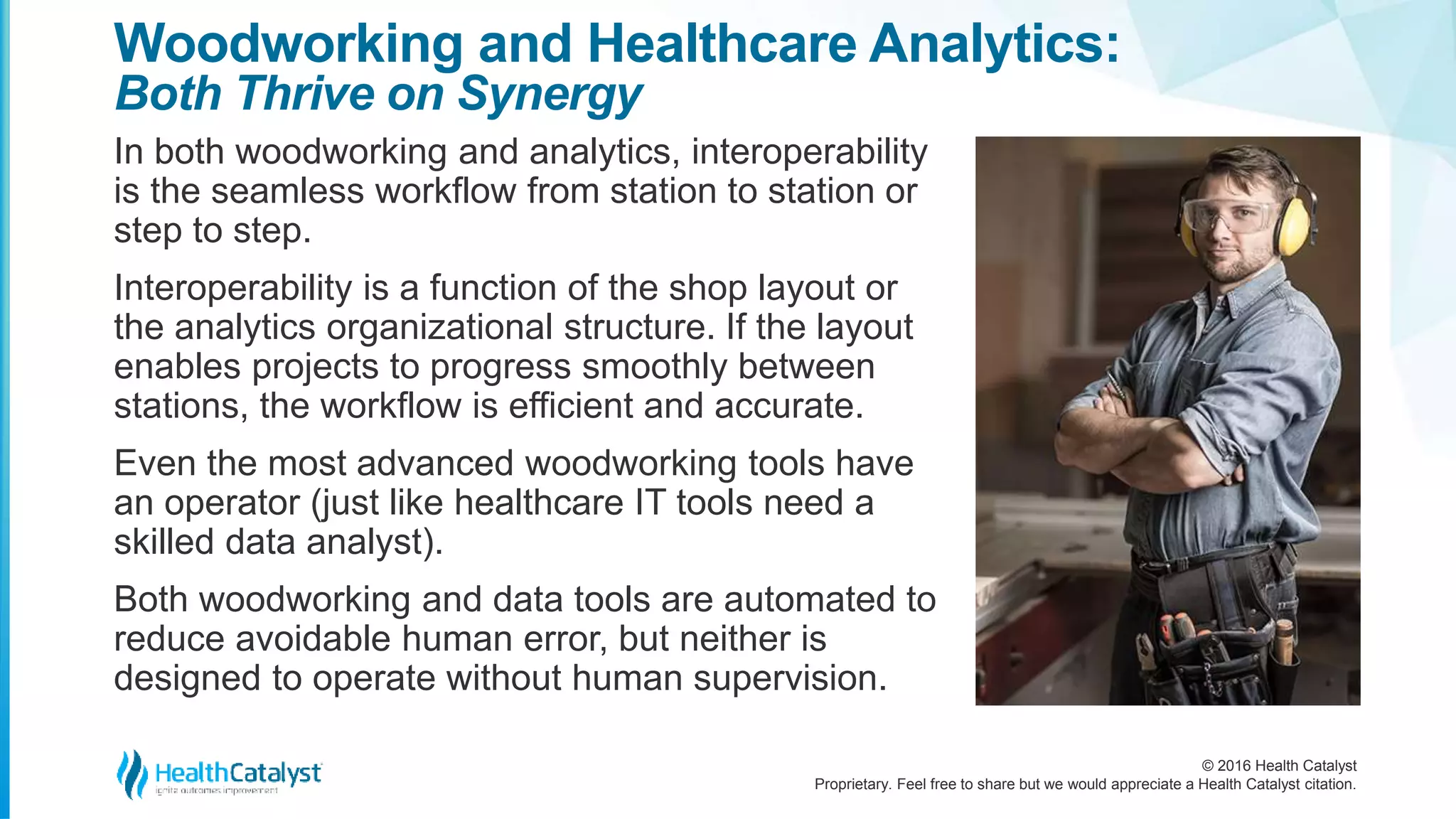 © 2016 Health Catalyst
Proprietary. Feel free to share but we would appreciate a Health Catalyst citation.
Woodworking and Healthcare Analytics:
Both Thrive on Synergy
In both woodworking and analytics, interoperability
is the seamless workflow from station to station or
step to step.
Interoperability is a function of the shop layout or
the analytics organizational structure. If the layout
enables projects to progress smoothly between
stations, the workflow is efficient and accurate.
Even the most advanced woodworking tools have
an operator (just like healthcare IT tools need a
skilled data analyst).
Both woodworking and data tools are automated to
reduce avoidable human error, but neither is
designed to operate without human supervision.
 