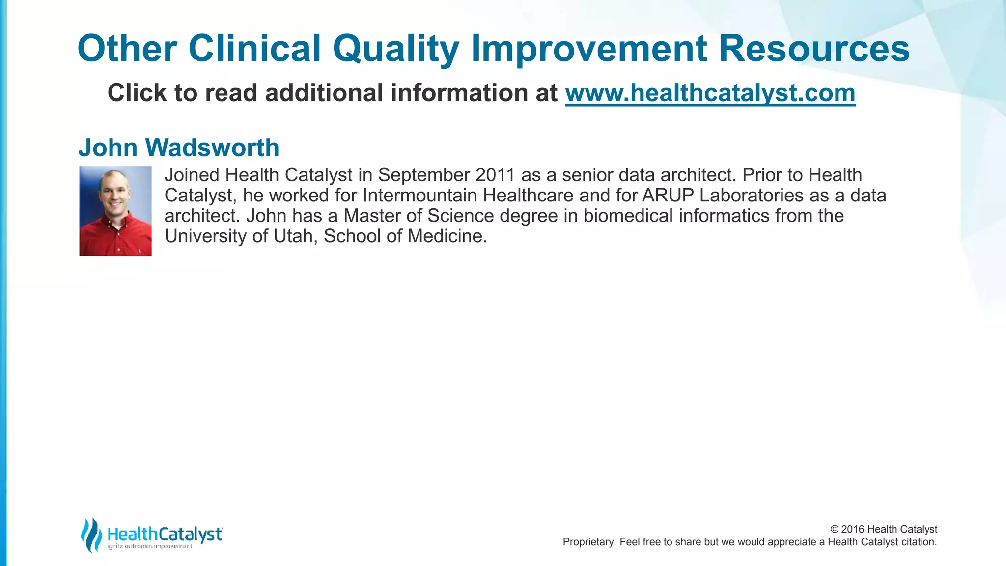 © 2016 Health Catalyst
Proprietary. Feel free to share but we would appreciate a Health Catalyst citation.
Joined Health Catalyst in September 2011 as a senior data architect. Prior to Health
Catalyst, he worked for Intermountain Healthcare and for ARUP Laboratories as a data
architect. John has a Master of Science degree in biomedical informatics from the
University of Utah, School of Medicine.
Other Clinical Quality Improvement Resources
Click to read additional information at www.healthcatalyst.com
John Wadsworth
 