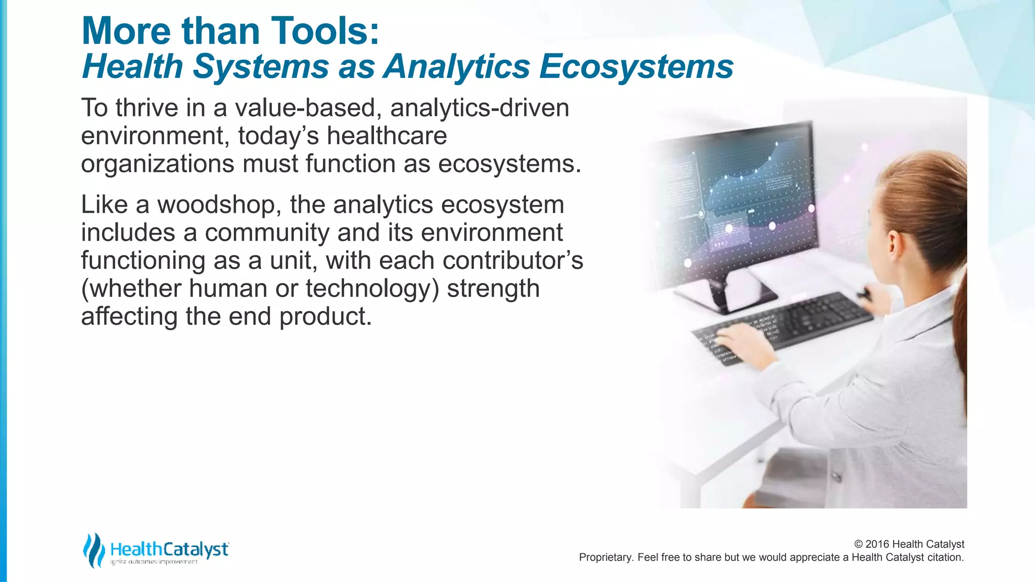 © 2016 Health Catalyst
Proprietary. Feel free to share but we would appreciate a Health Catalyst citation.
More than Tools:
Health Systems as Analytics Ecosystems
To thrive in a value-based, analytics-driven
environment, today’s healthcare
organizations must function as ecosystems.
Like a woodshop, the analytics ecosystem
includes a community and its environment
functioning as a unit, with each contributor’s
(whether human or technology) strength
affecting the end product.
 