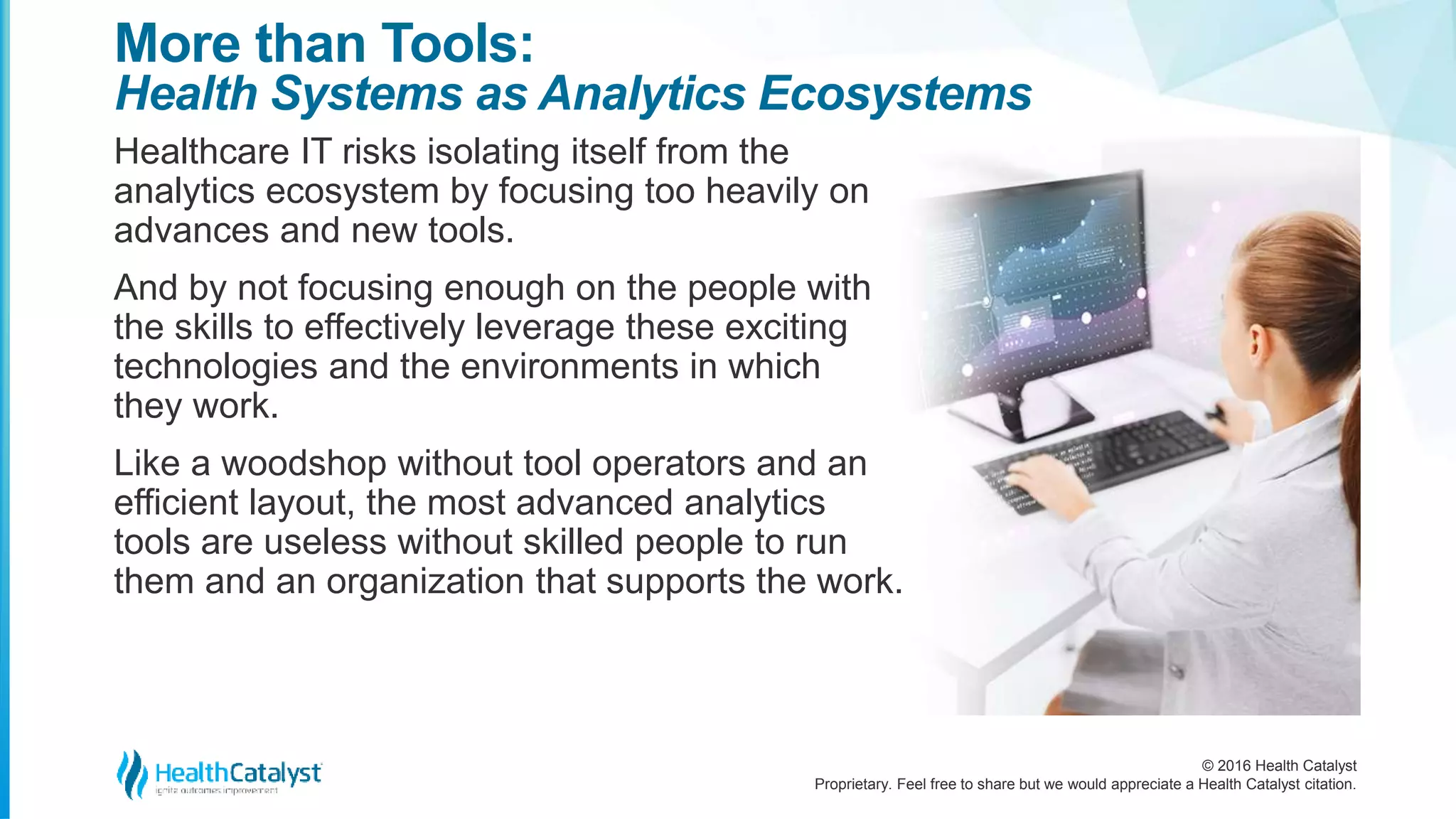© 2016 Health Catalyst
Proprietary. Feel free to share but we would appreciate a Health Catalyst citation.
More than Tools:
Health Systems as Analytics Ecosystems
Healthcare IT risks isolating itself from the
analytics ecosystem by focusing too heavily on
advances and new tools.
And by not focusing enough on the people with
the skills to effectively leverage these exciting
technologies and the environments in which
they work.
Like a woodshop without tool operators and an
efficient layout, the most advanced analytics
tools are useless without skilled people to run
them and an organization that supports the work.
 