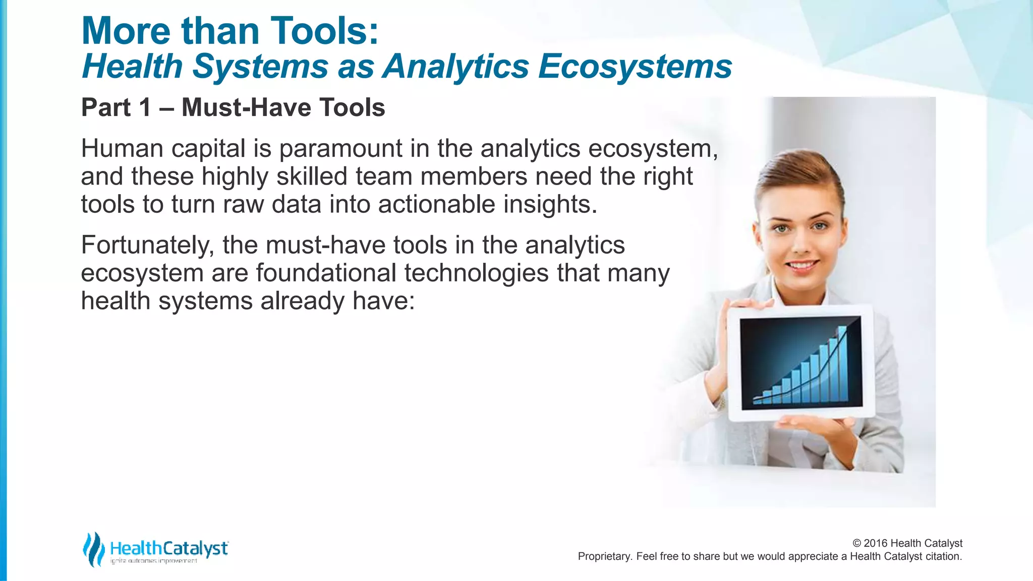 © 2016 Health Catalyst
Proprietary. Feel free to share but we would appreciate a Health Catalyst citation.
More than Tools:
Health Systems as Analytics Ecosystems
Part 1 – Must-Have Tools
Human capital is paramount in the analytics ecosystem,
and these highly skilled team members need the right
tools to turn raw data into actionable insights.
Fortunately, the must-have tools in the analytics
ecosystem are foundational technologies that many
health systems already have:
 