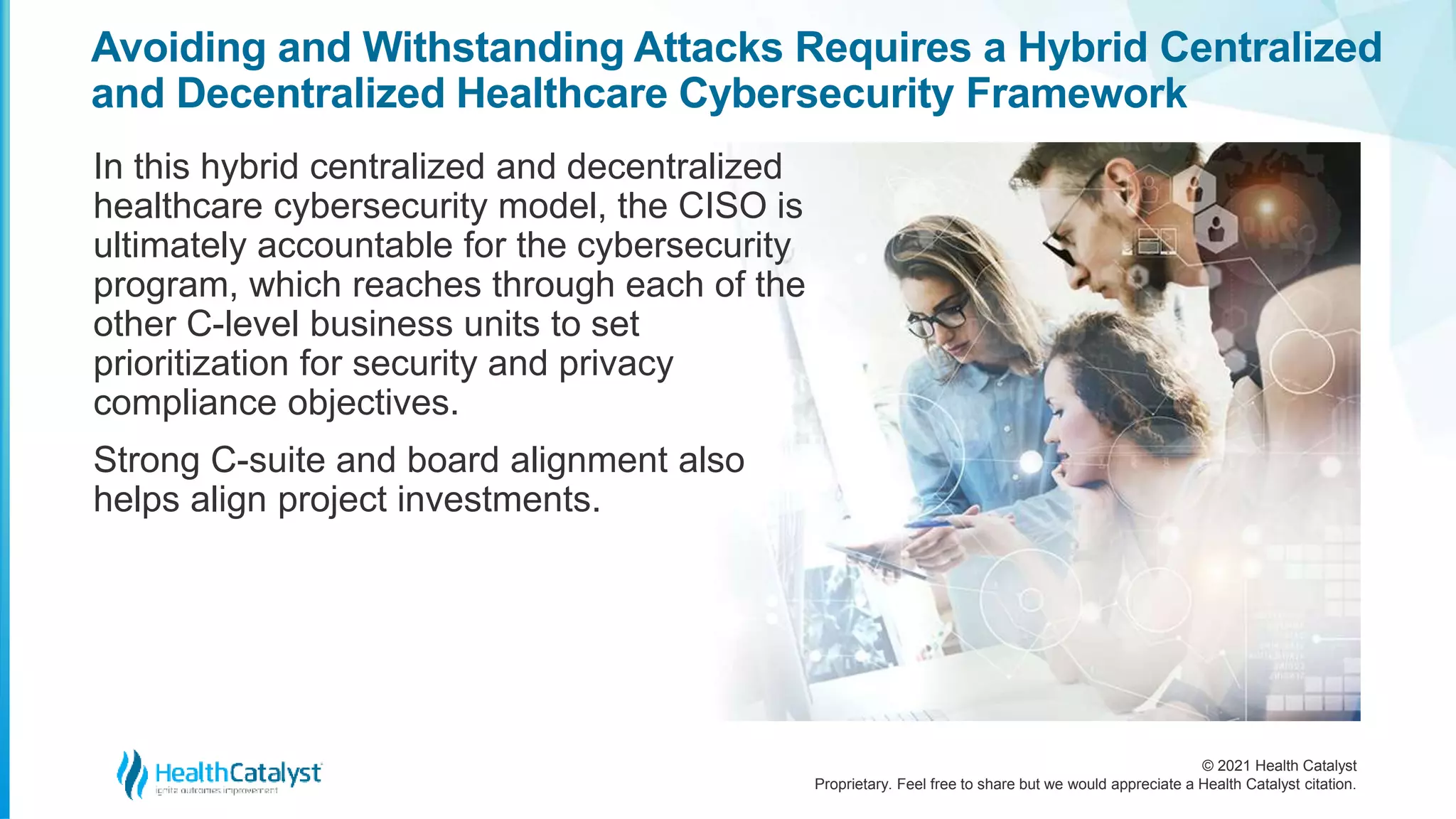 © 2021 Health Catalyst
Proprietary. Feel free to share but we would appreciate a Health Catalyst citation.
Avoiding and Withstanding Attacks Requires a Hybrid Centralized
and Decentralized Healthcare Cybersecurity Framework
In this hybrid centralized and decentralized
healthcare cybersecurity model, the CISO is
ultimately accountable for the cybersecurity
program, which reaches through each of the
other C-level business units to set
prioritization for security and privacy
compliance objectives.
Strong C-suite and board alignment also
helps align project investments.
 