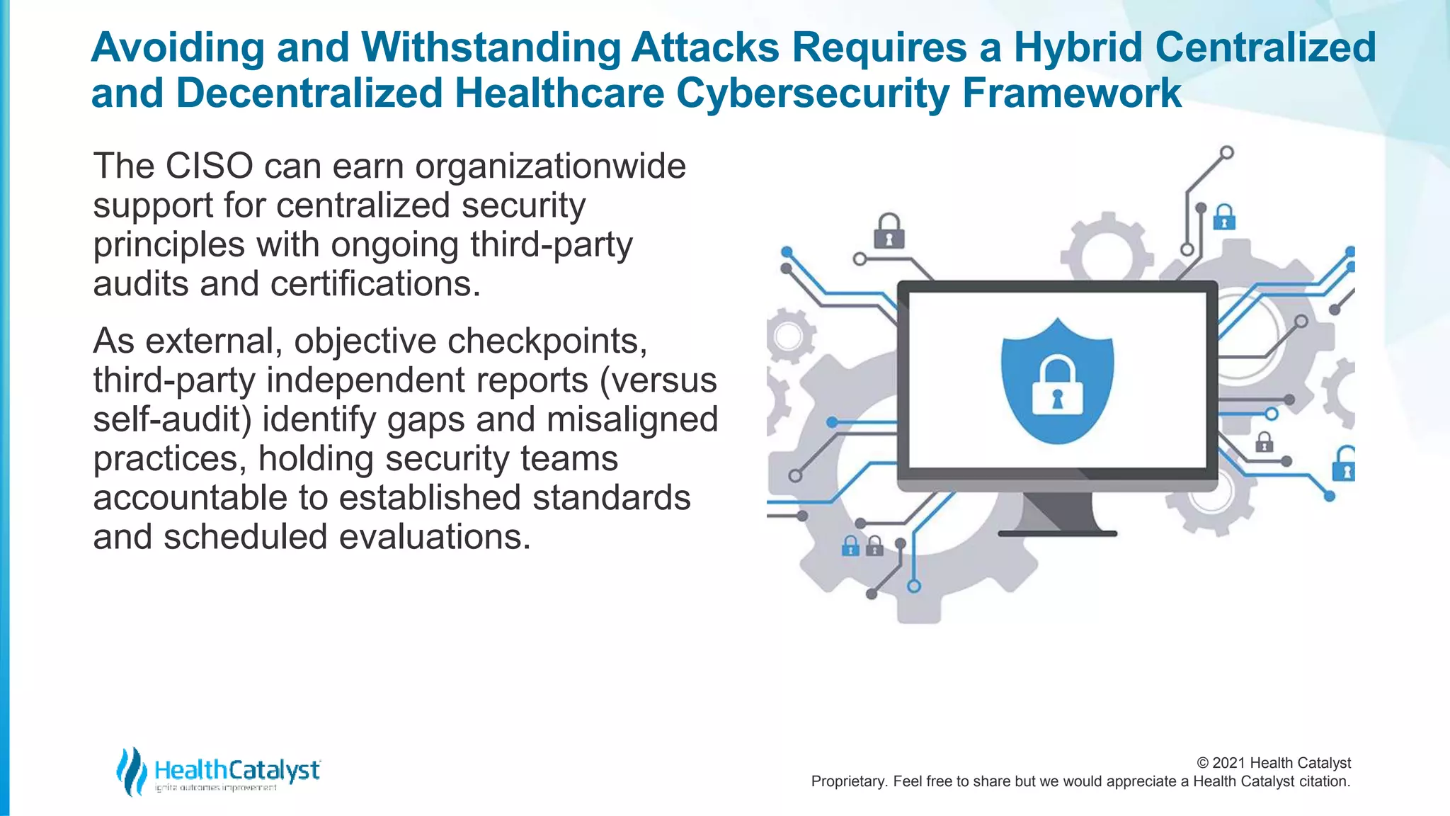 © 2021 Health Catalyst
Proprietary. Feel free to share but we would appreciate a Health Catalyst citation.
Avoiding and Withstanding Attacks Requires a Hybrid Centralized
and Decentralized Healthcare Cybersecurity Framework
The CISO can earn organizationwide
support for centralized security
principles with ongoing third-party
audits and certifications.
As external, objective checkpoints,
third-party independent reports (versus
self-audit) identify gaps and misaligned
practices, holding security teams
accountable to established standards
and scheduled evaluations.
 