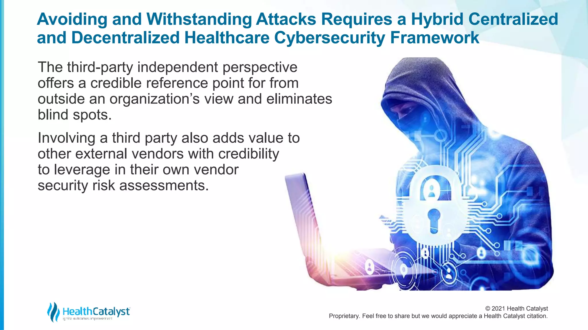 © 2021 Health Catalyst
Proprietary. Feel free to share but we would appreciate a Health Catalyst citation.
Avoiding and Withstanding Attacks Requires a Hybrid Centralized
and Decentralized Healthcare Cybersecurity Framework
The third-party independent perspective
offers a credible reference point for from
outside an organization’s view and eliminates
blind spots.
Involving a third party also adds value to
other external vendors with credibility
to leverage in their own vendor
security risk assessments.
 