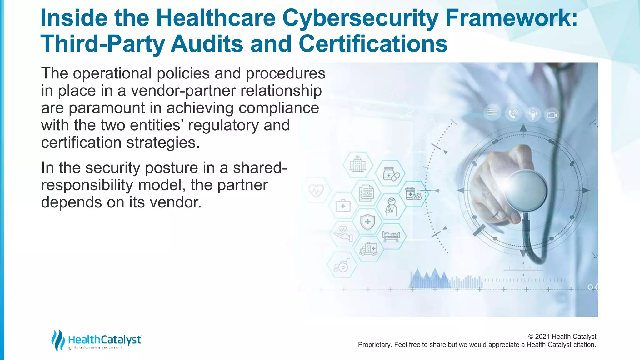 © 2021 Health Catalyst
Proprietary. Feel free to share but we would appreciate a Health Catalyst citation.
Inside the Healthcare Cybersecurity Framework:
Third-Party Audits and Certifications
The operational policies and procedures
in place in a vendor-partner relationship
are paramount in achieving compliance
with the two entities’ regulatory and
certification strategies.
In the security posture in a shared-
responsibility model, the partner
depends on its vendor.
 