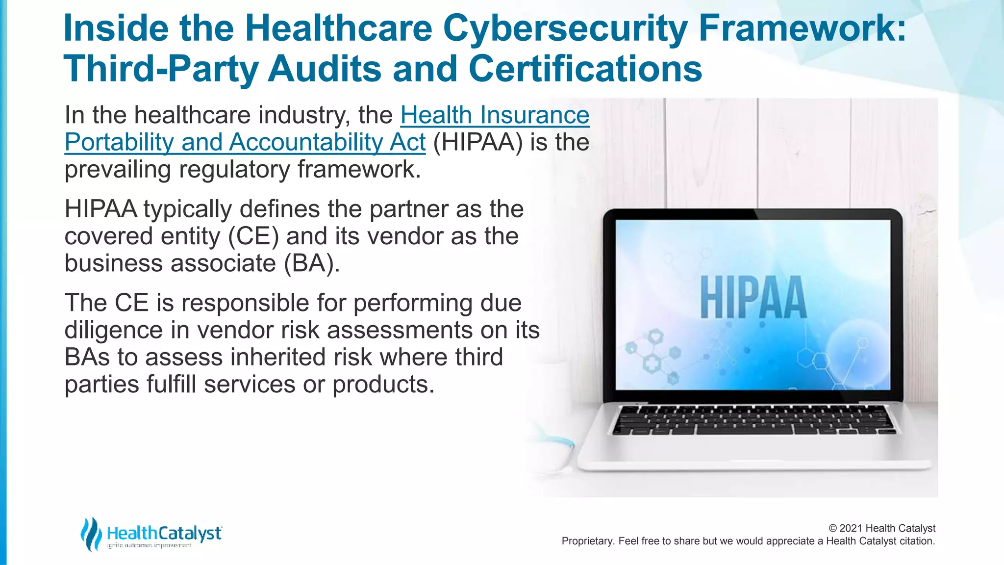 © 2021 Health Catalyst
Proprietary. Feel free to share but we would appreciate a Health Catalyst citation.
Inside the Healthcare Cybersecurity Framework:
Third-Party Audits and Certifications
In the healthcare industry, the Health Insurance
Portability and Accountability Act (HIPAA) is the
prevailing regulatory framework.
HIPAA typically defines the partner as the
covered entity (CE) and its vendor as the
business associate (BA).
The CE is responsible for performing due
diligence in vendor risk assessments on its
BAs to assess inherited risk where third
parties fulfill services or products.
 