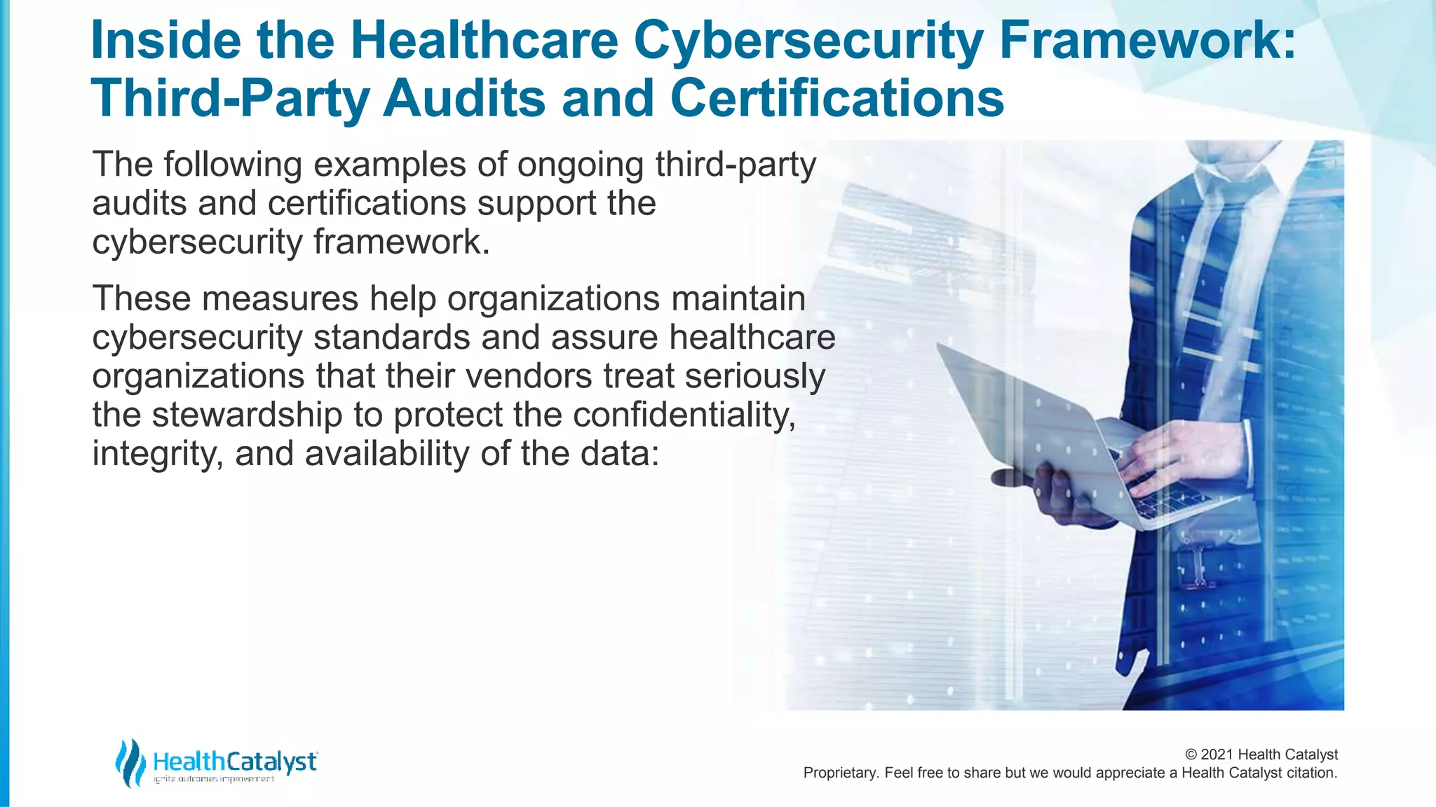 © 2021 Health Catalyst
Proprietary. Feel free to share but we would appreciate a Health Catalyst citation.
Inside the Healthcare Cybersecurity Framework:
Third-Party Audits and Certifications
The following examples of ongoing third-party
audits and certifications support the
cybersecurity framework.
These measures help organizations maintain
cybersecurity standards and assure healthcare
organizations that their vendors treat seriously
the stewardship to protect the confidentiality,
integrity, and availability of the data:
 