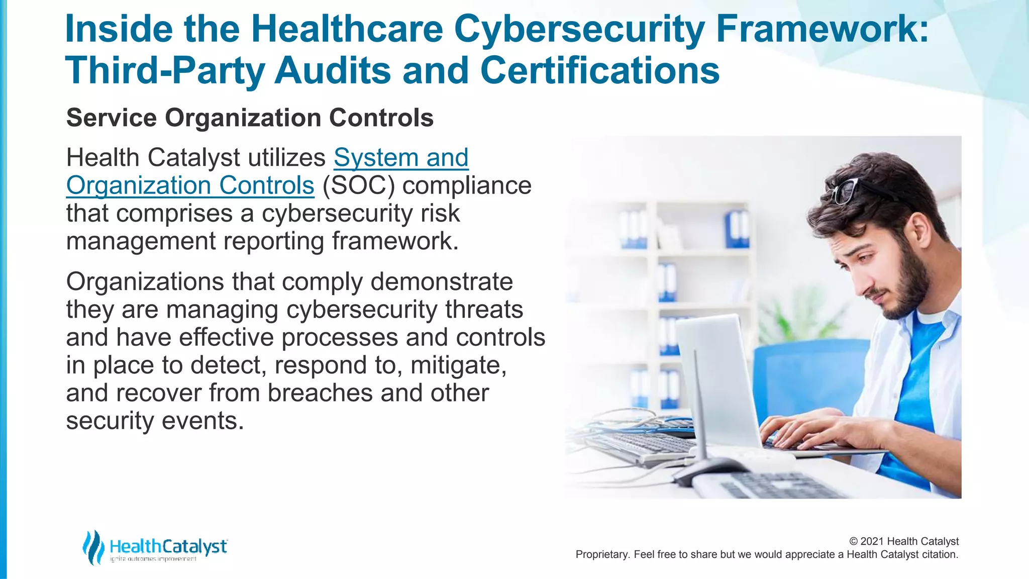 © 2021 Health Catalyst
Proprietary. Feel free to share but we would appreciate a Health Catalyst citation.
Inside the Healthcare Cybersecurity Framework:
Third-Party Audits and Certifications
Service Organization Controls
Health Catalyst utilizes System and
Organization Controls (SOC) compliance
that comprises a cybersecurity risk
management reporting framework.
Organizations that comply demonstrate
they are managing cybersecurity threats
and have effective processes and controls
in place to detect, respond to, mitigate,
and recover from breaches and other
security events.
 