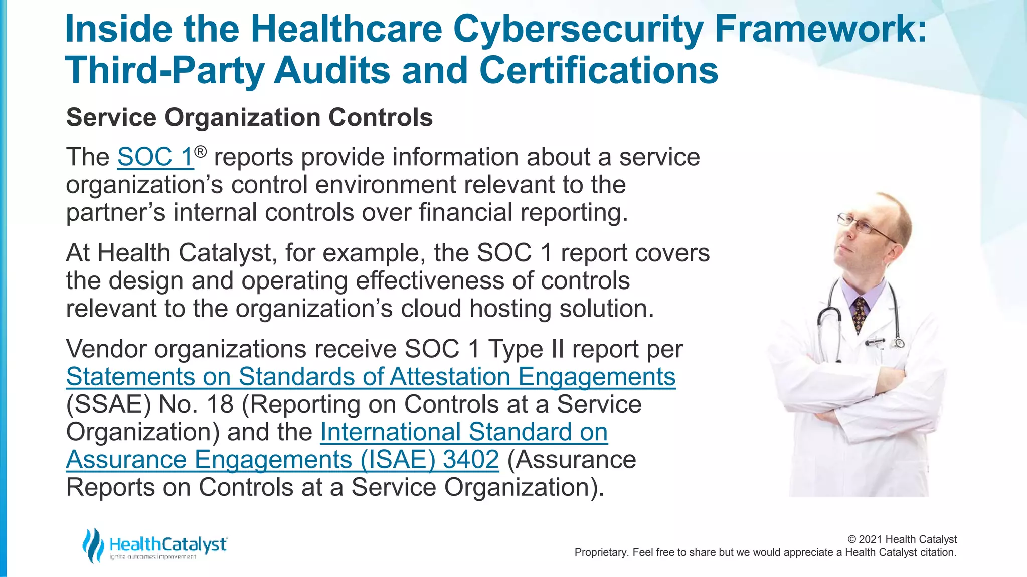 © 2021 Health Catalyst
Proprietary. Feel free to share but we would appreciate a Health Catalyst citation.
Inside the Healthcare Cybersecurity Framework:
Third-Party Audits and Certifications
Service Organization Controls
The SOC 1® reports provide information about a service
organization’s control environment relevant to the
partner’s internal controls over financial reporting.
At Health Catalyst, for example, the SOC 1 report covers
the design and operating effectiveness of controls
relevant to the organization’s cloud hosting solution.
Vendor organizations receive SOC 1 Type II report per
Statements on Standards of Attestation Engagements
(SSAE) No. 18 (Reporting on Controls at a Service
Organization) and the International Standard on
Assurance Engagements (ISAE) 3402 (Assurance
Reports on Controls at a Service Organization).
 