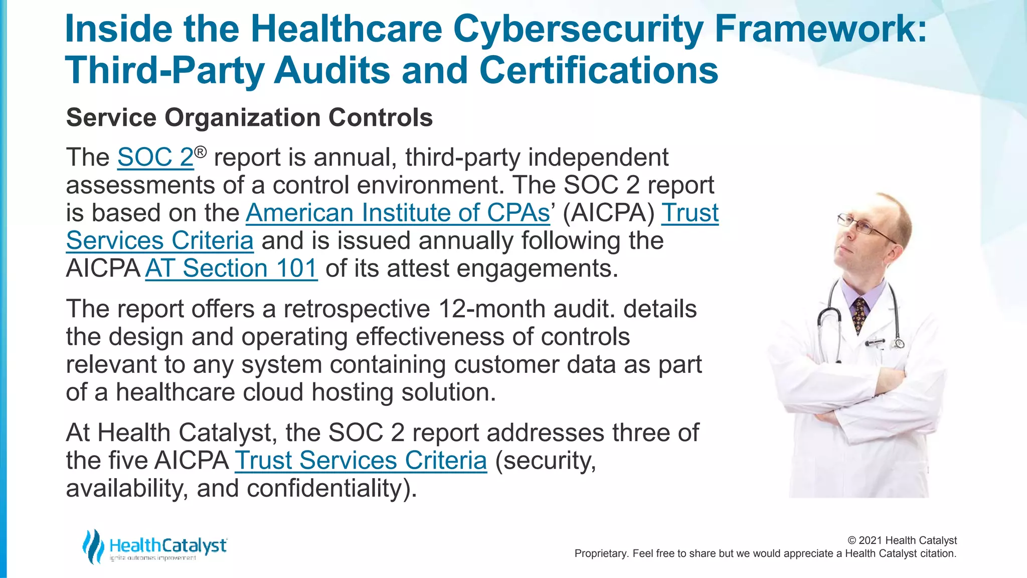 © 2021 Health Catalyst
Proprietary. Feel free to share but we would appreciate a Health Catalyst citation.
Inside the Healthcare Cybersecurity Framework:
Third-Party Audits and Certifications
Service Organization Controls
The SOC 2® report is annual, third-party independent
assessments of a control environment. The SOC 2 report
is based on the American Institute of CPAs’ (AICPA) Trust
Services Criteria and is issued annually following the
AICPA AT Section 101 of its attest engagements.
The report offers a retrospective 12-month audit. details
the design and operating effectiveness of controls
relevant to any system containing customer data as part
of a healthcare cloud hosting solution.
At Health Catalyst, the SOC 2 report addresses three of
the five AICPA Trust Services Criteria (security,
availability, and confidentiality).
 