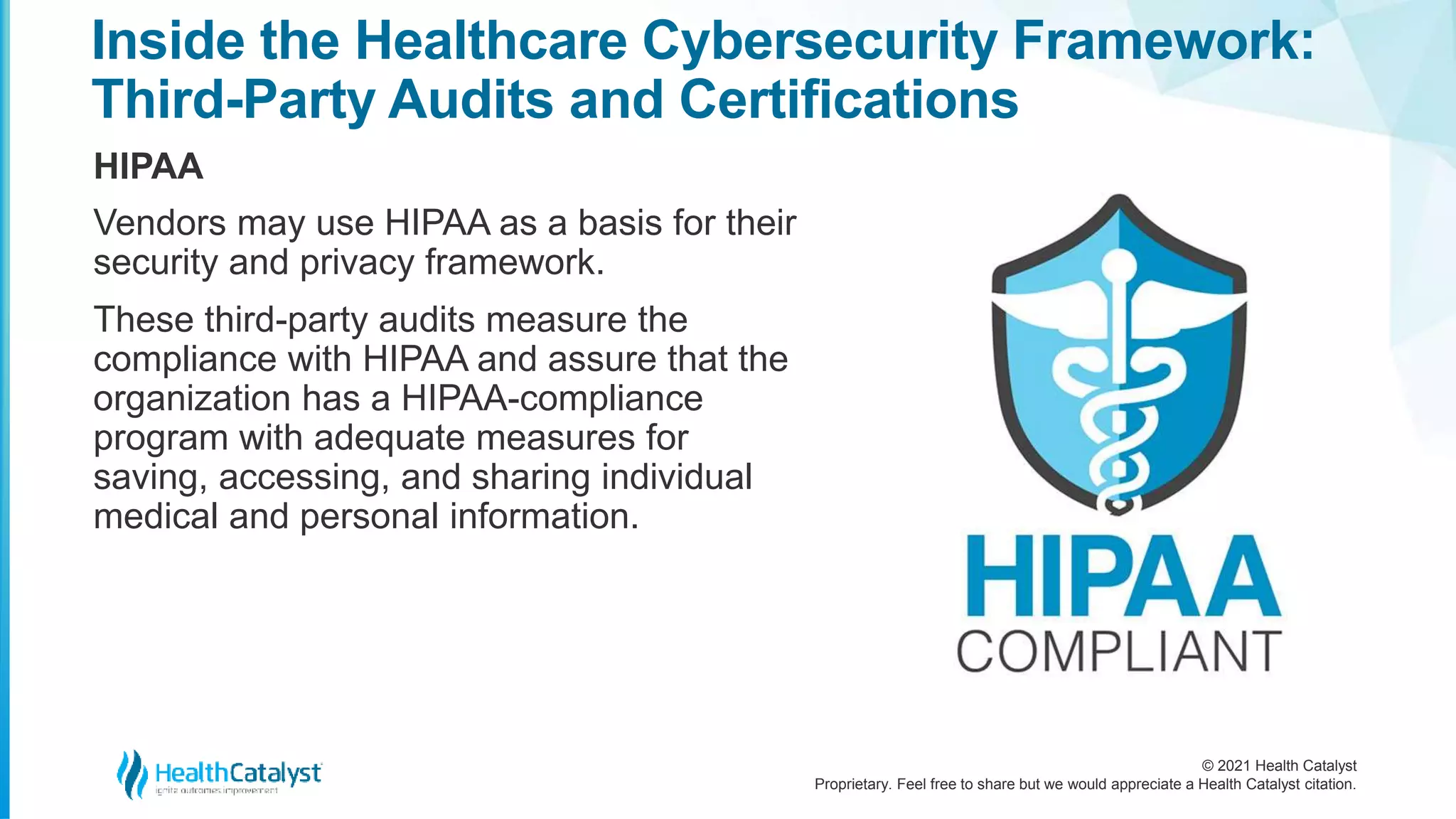 © 2021 Health Catalyst
Proprietary. Feel free to share but we would appreciate a Health Catalyst citation.
Inside the Healthcare Cybersecurity Framework:
Third-Party Audits and Certifications
HIPAA
Vendors may use HIPAA as a basis for their
security and privacy framework.
These third-party audits measure the
compliance with HIPAA and assure that the
organization has a HIPAA-compliance
program with adequate measures for
saving, accessing, and sharing individual
medical and personal information.
 