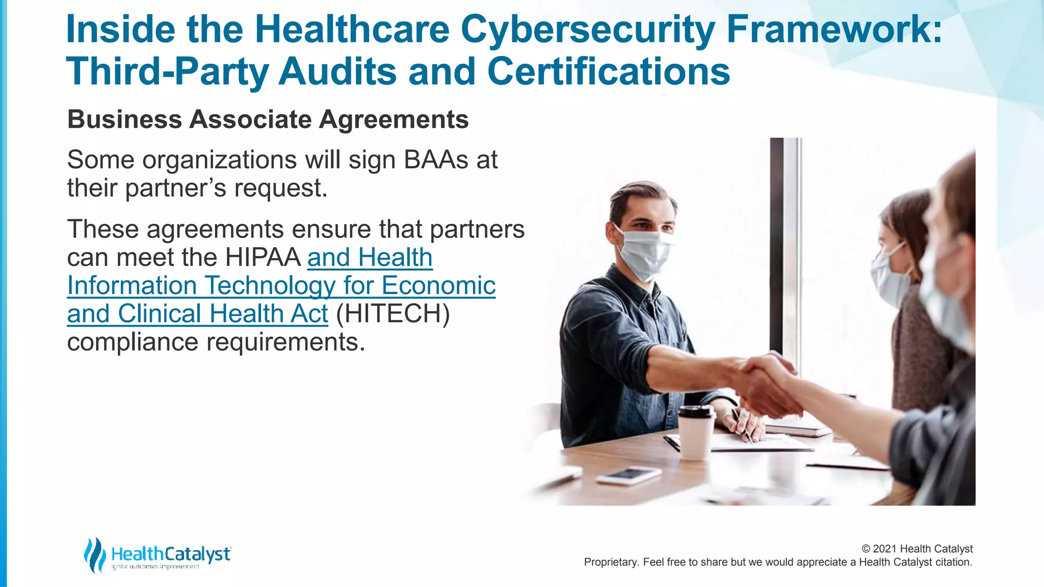 © 2021 Health Catalyst
Proprietary. Feel free to share but we would appreciate a Health Catalyst citation.
Inside the Healthcare Cybersecurity Framework:
Third-Party Audits and Certifications
Business Associate Agreements
Some organizations will sign BAAs at
their partner’s request.
These agreements ensure that partners
can meet the HIPAA and Health
Information Technology for Economic
and Clinical Health Act (HITECH)
compliance requirements.
 