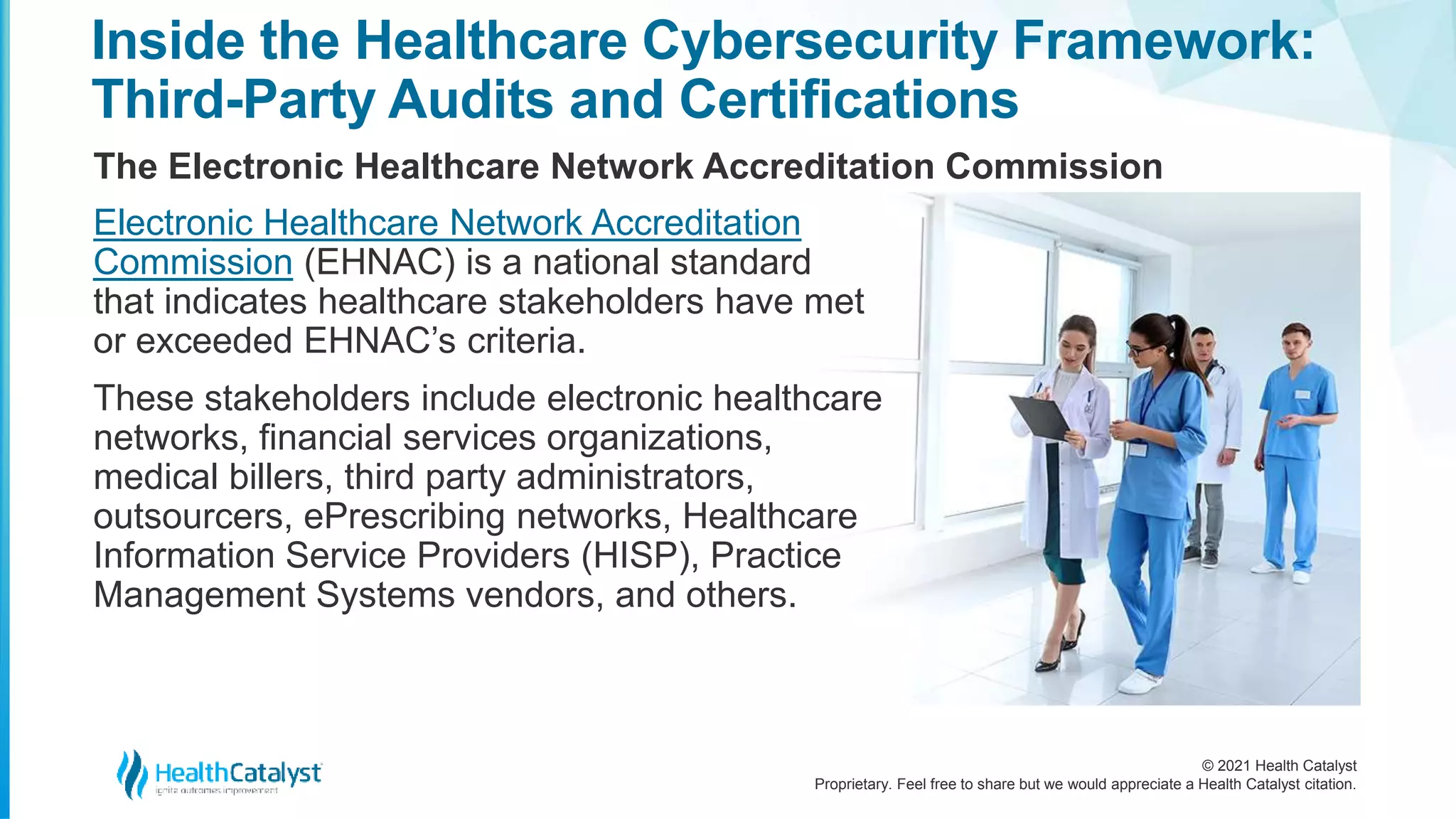 © 2021 Health Catalyst
Proprietary. Feel free to share but we would appreciate a Health Catalyst citation.
Inside the Healthcare Cybersecurity Framework:
Third-Party Audits and Certifications
The Electronic Healthcare Network Accreditation Commission
Electronic Healthcare Network Accreditation
Commission (EHNAC) is a national standard
that indicates healthcare stakeholders have met
or exceeded EHNAC’s criteria.
These stakeholders include electronic healthcare
networks, financial services organizations,
medical billers, third party administrators,
outsourcers, ePrescribing networks, Healthcare
Information Service Providers (HISP), Practice
Management Systems vendors, and others.
 