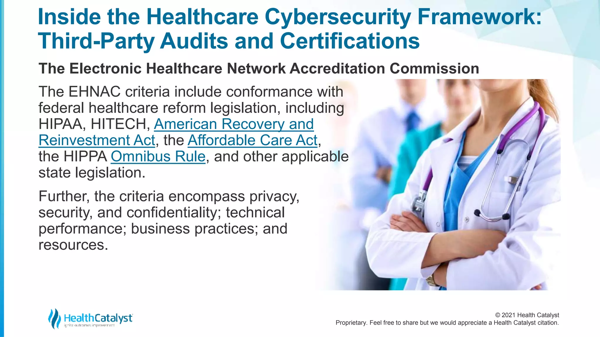 © 2021 Health Catalyst
Proprietary. Feel free to share but we would appreciate a Health Catalyst citation.
Inside the Healthcare Cybersecurity Framework:
Third-Party Audits and Certifications
The Electronic Healthcare Network Accreditation Commission
The EHNAC criteria include conformance with
federal healthcare reform legislation, including
HIPAA, HITECH, American Recovery and
Reinvestment Act, the Affordable Care Act,
the HIPPA Omnibus Rule, and other applicable
state legislation.
Further, the criteria encompass privacy,
security, and confidentiality; technical
performance; business practices; and
resources.
 