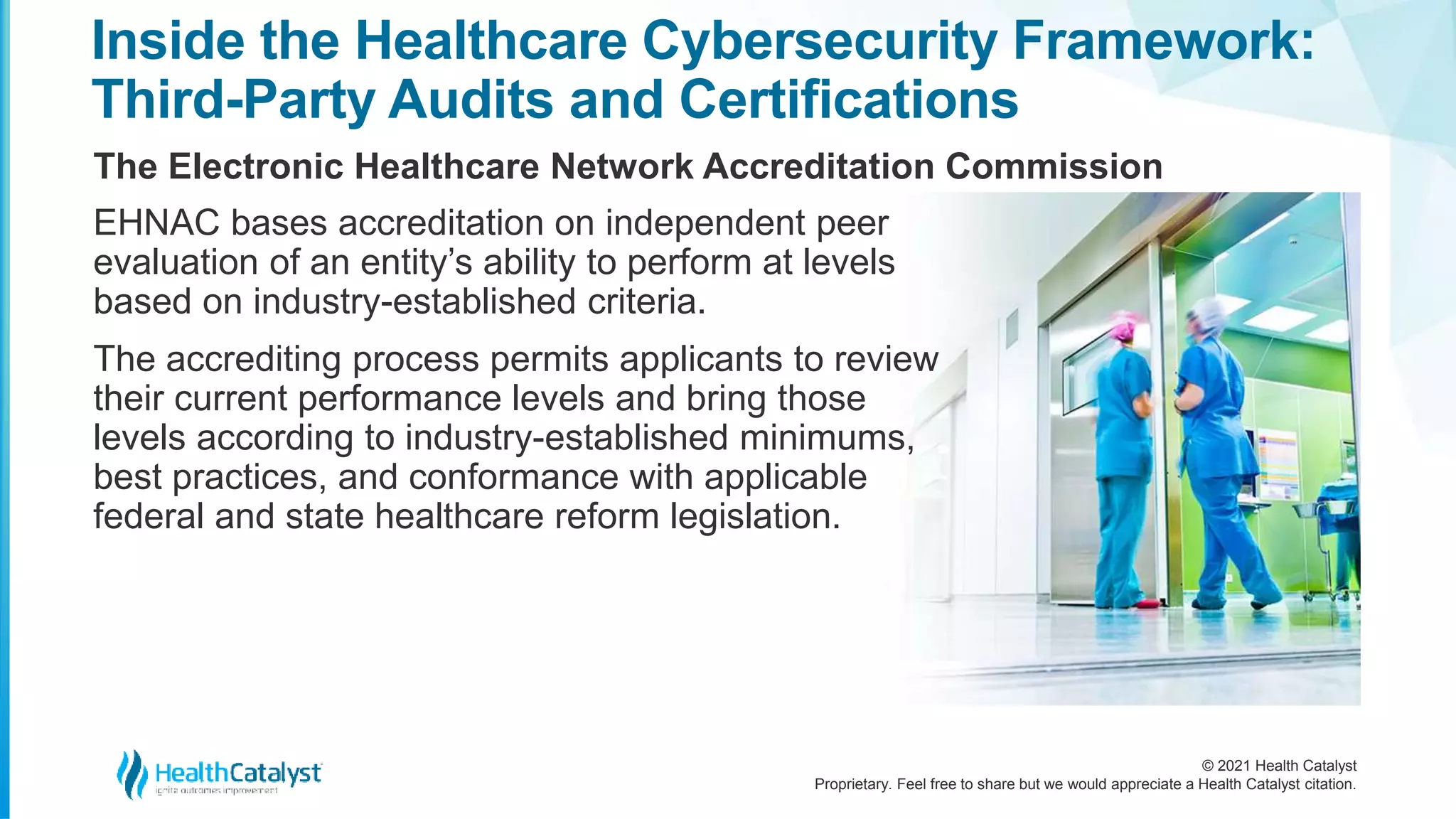 © 2021 Health Catalyst
Proprietary. Feel free to share but we would appreciate a Health Catalyst citation.
Inside the Healthcare Cybersecurity Framework:
Third-Party Audits and Certifications
The Electronic Healthcare Network Accreditation Commission
EHNAC bases accreditation on independent peer
evaluation of an entity’s ability to perform at levels
based on industry-established criteria.
The accrediting process permits applicants to review
their current performance levels and bring those
levels according to industry-established minimums,
best practices, and conformance with applicable
federal and state healthcare reform legislation.
 